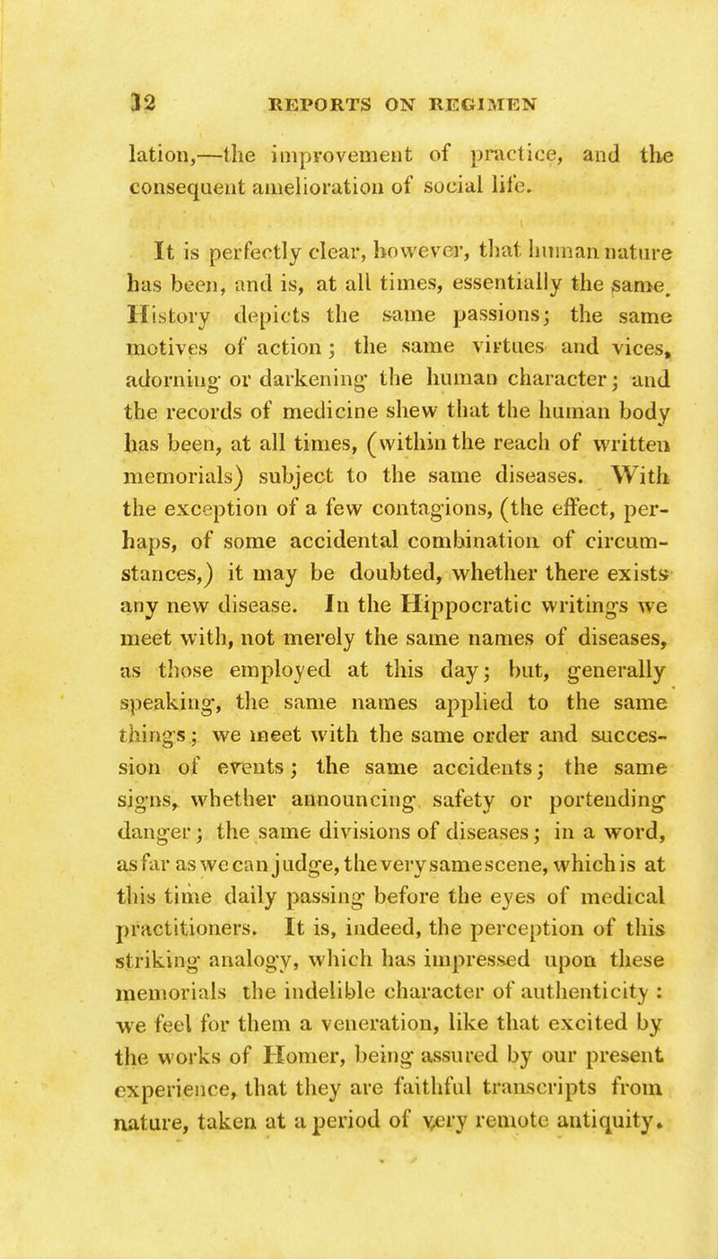 lation,—the improvement of practice, and the consequent amelioration of social life. It is perfectly clear, however, that human nature has been, and is, at all times, essentially the same. History depicts the same passions; the same motives of action ; the same virtues and vices, adorning- or darkening' the human character; and the records of medicine shew that the human body lias been, at all times, (within the reach of written memorials) subject to the same diseases. With the exception of a few contagions, (the effect, per- haps, of some accidental combination of circum- stances,) it may be doubted, whether there exists any new disease. In the Hippocratic writings we meet with, not merely the same names of diseases, as those employed at this day; but, generally speaking, the same names applied to the same things; we meet with the same order and succes- sion of events; the same accidents; the same signs, whether announcing safety or portending danger; the same divisions of diseases; in a word, asfar as we can judge, the very samescene, whichis at this time daily passing before the eyes of medical practitioners. It is, indeed, the perception of this striking analogy, which has impressed upon these memorials the indelible character of authenticity : we feel for them a veneration, like that excited by the, works of Homer, being assured by our present experience, that they are faithful transcripts from nature, taken at a period of v.ery remote antiquity.