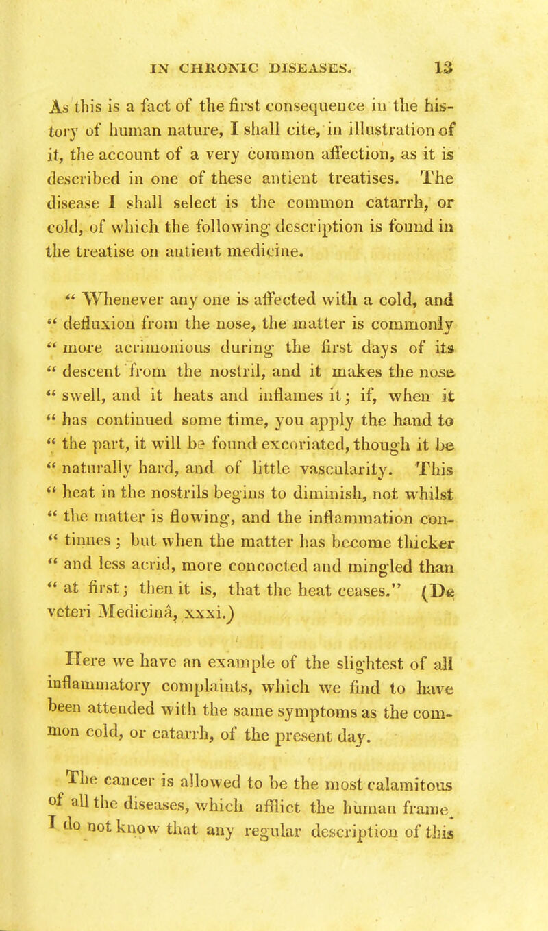 As this is a fact of the first consequence in the his- tory of human nature, I shall cite, in illustration of it, the account of a very common affection, as it is described in one of these antient treatises. The disease I shall select is the common catarrh, or cold, of which the following* description is found in the treatise on antient medicine.  Whenever any one is affected with a cold, and  defluxion from the nose, the matter is commonly  more acrimonious during the first days of its  descent from the nostril, and it makes the nose  swell, and it heats and inflames it; if, when it  has continued some time, you apply the hand to  the part, it will be found excoriated, though it be  naturally hard, and of little vascularity. This  heat in the nostrils begins to diminish, not whilst ** the matter is flowing, and the inflammation con-  tinues ; but when the matter has become thicker  and less acrid, more concocted and mingled than  at first; then it is, that the heat ceases. (De veteri Medicina, xxxi.) Here we have an example of the slightest of all inflammatory complaints, which we find to have been attended with the same symptoms as the com- mon cold, or catarrh, of the present day. The cancer is allowed to be the most calamitous of all the diseases, which afflict the human frame, I do not know that any regular description of this