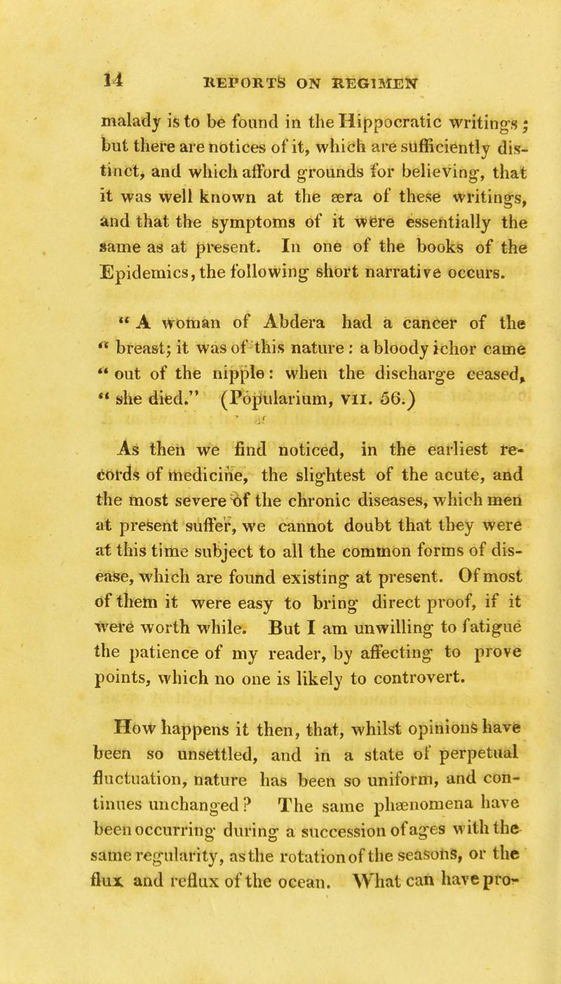 malady is to be found in the Hippocratic writing's ; but there are notices of it, which are sufficiently dis- tinct, and which afford grounds for believing-, that it was well known at the sera of these writings, and that the symptoms of it were essentially the same as at present. In one of the books of the Epidemics, the following short narrative occurs.  A woman of Abdera had a cancer of the  breast; it was of this nature : a bloody ichor came  out of the nipple: when the discharge ceased,  she died. (PorJularium, Vli. 56.) ■* /if As then we find noticed, in the earliest re- cords of medicine, the slightest of the acute, and the most severe tif the chronic diseases, which men at present suffer, we cannot doubt that they were at this time subject to all the common forms of dis- ease, which are found existing at present. Of most of them it were easy to bring direct proof, if it were worth while. But I am unwilling to fatigue the patience of my reader, by affecting to prove points, which no one is likely to controvert. How happens it then, that, whilst opinions have been so unsettled, and in a state of perpetual fluctuation, nature has been so uniform, and con- tinues unchanged ? The same phenomena have been occurring during a succession of ag-es with the same regularity, asthe rotation of the seasons, or the flux and reflux of the ocean. What can have pro-