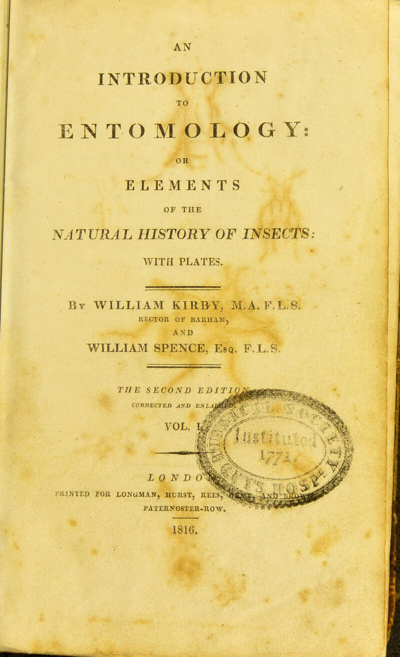 AN INTRODUCTION TO ENTOMOLOGY: OR ELEMENTS OF THE NATURAL HISTORY OF INSECTS: WITH PLATES. By WILLIAM KIRB-Y, M.A. F.L.S. RECTOR OF BAUHAMj AND WILLIAM SPENCE, Esq. F.L.S.