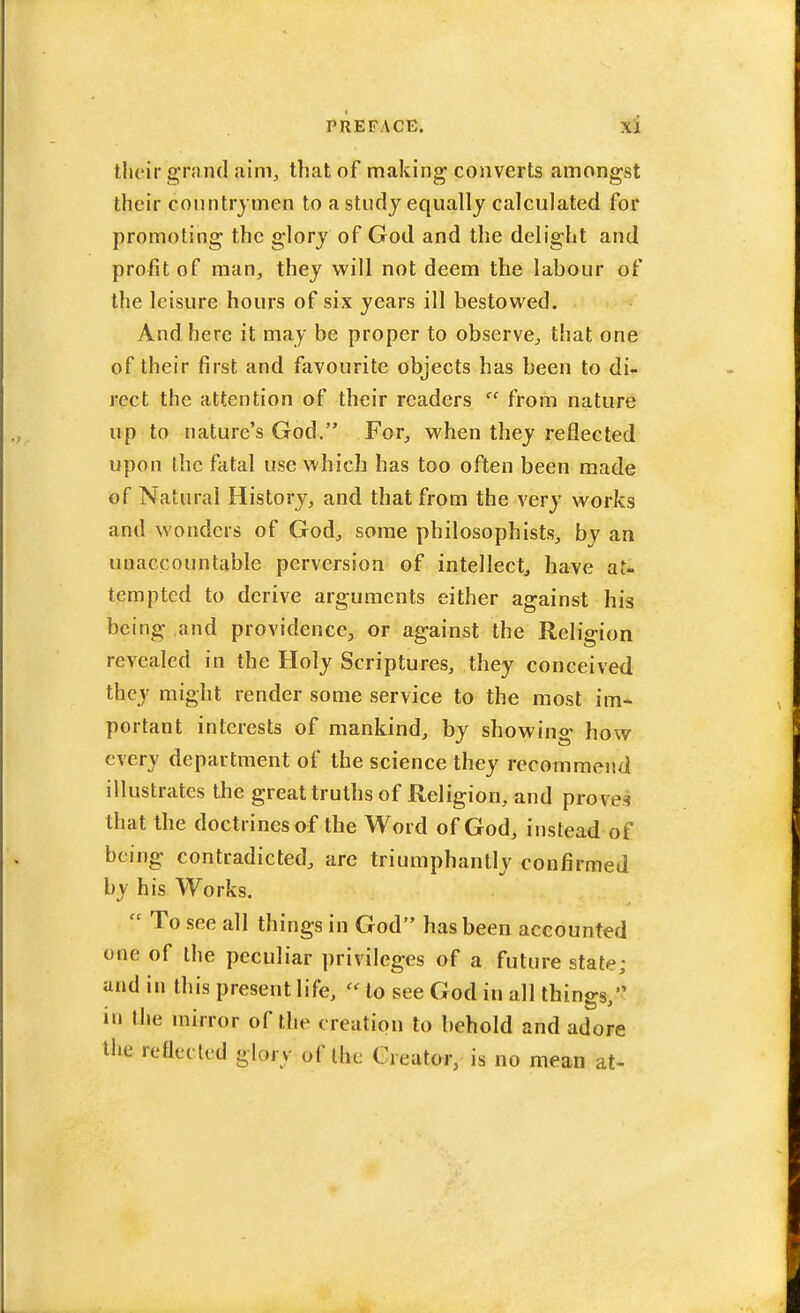 their grand9,1m, that of making converts amongst their countrymen to a study equally calculated for promoting the glory of God and the delight and profit of man, they will not deem the labour of the leisure hours of six years ill bestowed. And here it may be proper to observe, that one of their first and favourite objects has been to di- rect the attention of their readers  from nature up to nature's God. For, when they reflected upon the fatal use which has too often been made of Natural History, and that from the very works and wonders of God, some philosophists, by an unaccountable perversion of intellect, have at- tempted to derive arguments either against his being and providence, or against the Religion revealed in the Holy Scriptures, they conceived they might render some service to the most im* portant interests of mankind, by showing how every department of the science they recommend illustrates the great truths of Religion, and pfcovea that the doctrines of the Word of God, instead of being contradicted, are triumphantly confirmed by his Works.  To see all things in God has been accounted one of the peculiar privileges of a future state; and in this present life,  to see God in all things, in the mirror of the creation to behold and adore the reflected glory of Ihe Creator, is no mean at-