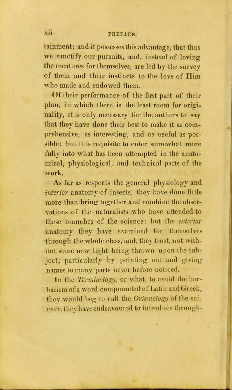 Xli FltEFACK. tainment; and it possesses this advantage, that thus we sanctify our pursuits, and, instead of loving the creatures for themselves, are led by the survey of them and their instincts to the love of Him who made and endowed them. Of their performance of the first part of their plan, in which there is the least room for origi- nality, it is only necessary for the authors to say that they have done their best to make it as com- prehensive, as interesting, and as useful as pos- sible: but it is requisite to enter somewhat more fully into what has been attempted in the anato- mical, physiological, and technical parts of the work. As far as respects the general physiology and interior anatomy of insects, they have done little more than bring together and combine the obser- vations of the naturalists who have attended to these branches of the science: but the exterior anatomy they have examined for themselves through the whole class, and, they trust, not with- out some new light being thrown upon the sub- ject; particularly by pointing out and giving names to many parts never before noticed. In the Terminology, or what, to avoid the bar- barism of a word compounded of Latin and Greek, they would beg to call the Orismology of the sci- ence, they have endeavoured to introduce through-