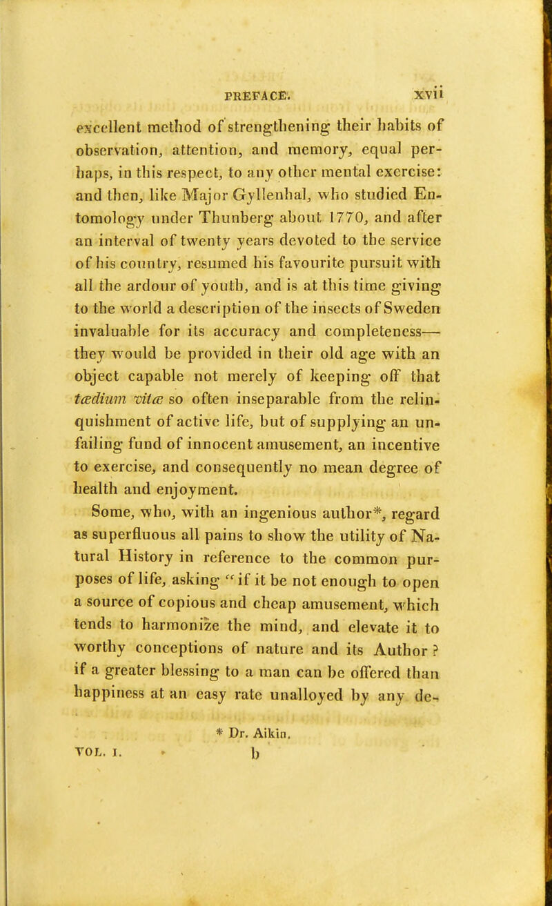 excellent method of strengthening their habits of observation, attention, and memory, equal per- haps, in this respect, to any other mental exercise: and then, like Major Gyllenhal, who studied En- tomology under Thunberg about 1770, and after an interval of twenty years devoted to the service of his country, resumed his favourite pursuit with all the ardour of youth, and is at this time giving to the world a description of the insects of Sweden invaluable for its accuracy and completeness— they would be provided in their old age with an object capable not merely of keeping off that tcedium viitE so often inseparable from the relin- quishment of active life, but of supplying an un- failing fund of innocent amusement, an incentive to exercise, and consequently no mean degree of health and enjoyment. Some, who, with an ingenious author*, regard as superfluous all pains to show the utility of Na- tural History in reference to the common pur- poses of life, asking if it be not enough to open a source of copious and cheap amusement, which tends to harmonize the mind, and elevate it to worthy conceptions of nature and its Author ? if a greater blessing to a man can be offered than happiness at an easy rate unalloyed by any de- * Dr. Aikin. VOL. I. 1)