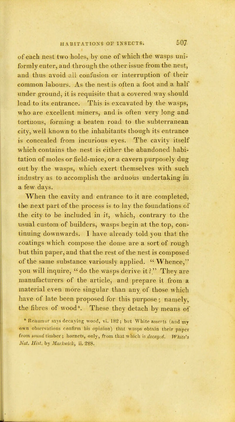 of each nest two holes, by one of which the wasps uni- formly enter, and through the other issue from the nest, and thus avoid all confusion or interruption of their common labours. As the nest is often a foot and a half under ground, it is requisite that a covered way should lead to its entrance. This is excavated by the wasps, who are excellent miners, and is often very long and tortuous, forming a beaten road to the subterranean city, well known to the inhabitants though its entrance is concealed from incurious eyes. The cavity itself which contains the nest is either the abandoned habi- tation of moles or field-mice, or a cavern purposely dug out by the wasps, which exert themselves with such industry as to accomplish the arduous undertaking in a few days. When the cavity and entrance to it are completed, the next part of the process is to lay the foundations of the city to be included in it, which, contrary to the usual custom of builders, wasps begin at the top, con- tinuing downwards. I have already told you that the coatings which compose the dome are a sort of rough but thin paper, and that the rest of the nest is composed of the same substance variously applied. Whence, you will inquire, do the wasps derive it ? They are manufacturers of the article, and prepare it from a material even more singular than any of those which have of late been proposed for this purpose; namely, the fibres of wooda. These they detach by means of Reaumur says decaying wood, vi. 182; but White asserts (and my own observations confirm his opinion) that wasps obtain their paper from sound timber; hornets, only, from that winch is decayed. White's Nat. JJisl. by MarkwUk, ii. 288.