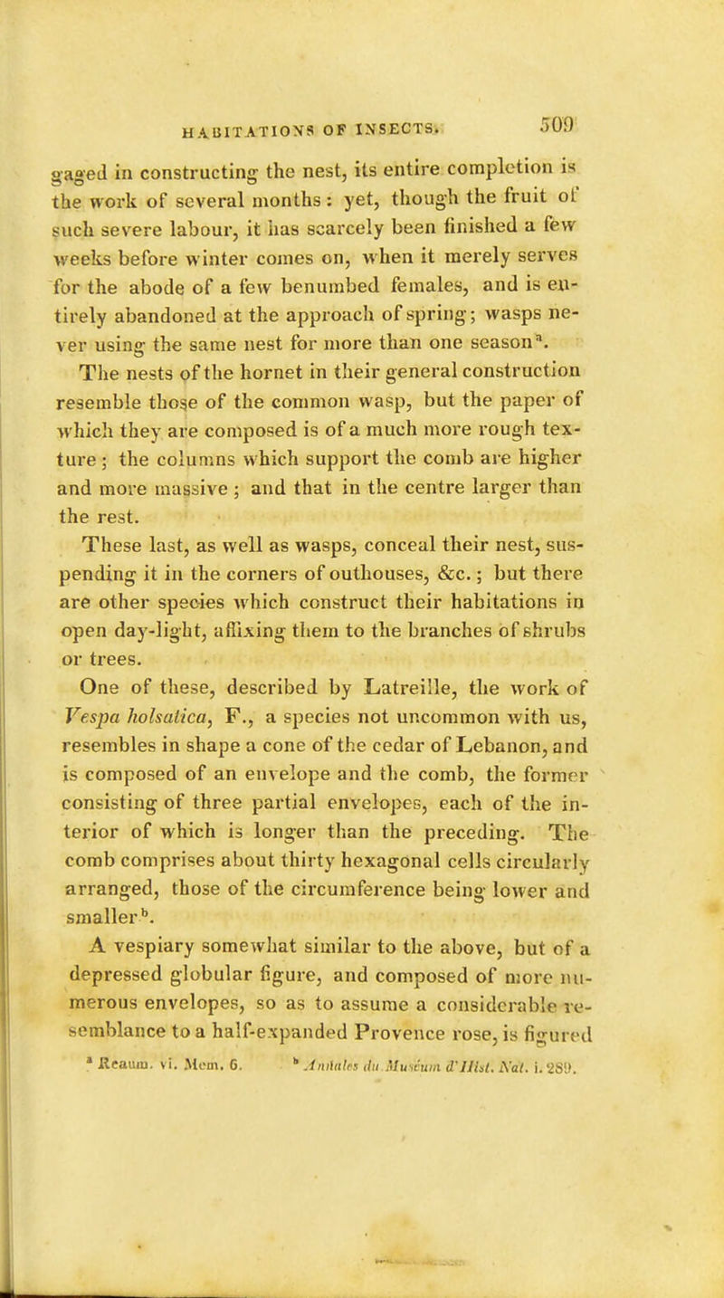 »a«ed in constructing the nest, its entire completion is the work of several months: yet, though the fruit ot such severe labour, it has scarcely been finished a few weeks before winter comes on, when it merely serves for the abode of a few benumbed females, and is en- tirely abandoned at the approach of spring; wasps ne- ver using the same nest for more than one season. The nests of the hornet in their general construction resemble those of the common wasp, but the paper of which they are composed is of a much more rough tex- ture ; the columns which support the comb are higher and more massive ; and that in the centre larger than the rest. These last, as well as wasps, conceal their nest, sus- pending it in the corners of outhouses, &c.; but there are other species which construct their habitations in open day-light, affixing them to the branches of shrubs or trees. One of these, described by Latreille, the work of Yes-pa holsatica, F., a species not uncommon with us, resembles in shape a cone of the cedar of Lebanon, and is composed of an envelope and the comb, the former consisting of three partial envelopes, each of the in- terior of which is longer than the preceding. The comb comprises about thirty hexagonal cells circularly arranged, those of the circumference being lower and smaller b. A vespiary somewhat similar to the above, but of a depressed globular figure, and composed of more nu- merous envelopes, so as to assume a considerable re- semblance to a half-expanded Provence rose, is figured