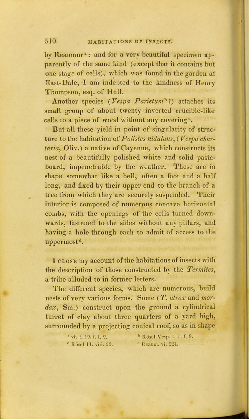 by Reaumur: and for a very beautiful specimen ap- parently of the same kind (except that it contains but one stage of cells), which Avas found in the garden at East-Dale, I am indebted to the kindness of Henry Thompson, esq. of Hull. Another species (Vespa Parietumh ?) attaches its small group of about twenty inverted crucible-like cells to a piece of wood without any covering0. But all these yield in point of singularity of struc- ture to the habitation of Polistes nidulans, (Vespa char- taria, Oliv.) a native of Cayenne, which constructs its nest of a beautifully polished white and solid paste- board, impenetrable by the weather. These are in shape somewhat like a bell, often a foot and a half long, and fixed by their upper end to the branch of a tree from which they are securely suspended. Their interior is composed of numerous concave horizontal combs, with the openings of the cells turned down- wards, fastened to the sides without any pillars, and having a hole through each to admit of access to the uppermost1. I close my account of the habitations of insects with the description of those constructed by the Termites, a tribe alluded to in former letters. The different species, which are numerous, build nests of very various forms. Some (T. atrox and mor- dax, Sm.) construct upon the ground a cylindrical turret of clay about three quarters of a yard high, surrounded by a projecting conical roof, so as in shape * vh t. 19. f. i. 2. h Rosl-1 Vcsp. t. 7. f. 8. c Roscl II. viii. 'M. Rcaum.Vi. 224.