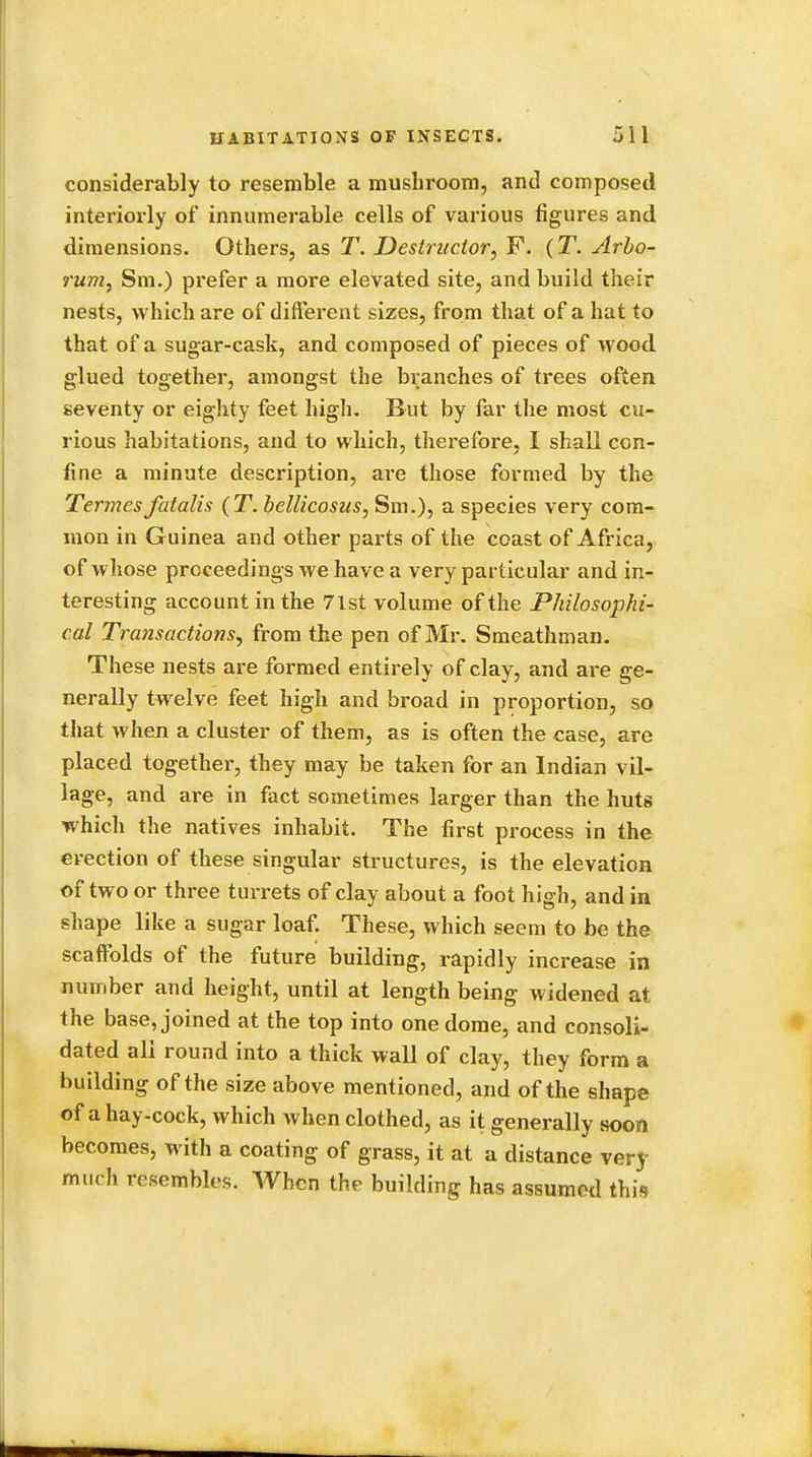considerably to resemble a mushroom, and composed interiorly of innumerable cells of various figures and dimensions. Others, as T. Destructor, F. (T. Arbo- rum, Sm.) prefer a more elevated site, and build their nests, which are of different sizes, from that of a hat to that of a sugar-cask, and composed of pieces of wood glued together, amongst the branches of trees often seventy or eighty feet high. But by far the most cu- rious habitations, and to which, therefore, I shall con- fine a minute description, are those formed by the Termes fatalis (T. bellicosus, Sm.), a species very com- mon in Guinea and other parts of the coast of Africa, of whose proceedings we have a very particular and in- teresting account in the 71st volume of the Philosophi- cal Transactions, from the pen of Mr. Smeathman. These nests are formed entirely of clay, and are ge- nerally twelve feet high and broad in proportion, so that when a cluster of them, as is often the case, are placed together, they may be taken for an Indian vil- lage, and are in fact sometimes larger than the huts which the natives inhabit. The first process in the erection of these singular structures, is the elevation of two or three turrets of clay about a foot high, and in shape like a sugar loaf. These, which seem to be the scaffolds of the future building, rapidly increase in number and height, until at length being widened at the base, joined at the top into one dome, and consoli- dated all round into a thick wall of clay, they form a building of the size above mentioned, arid of the shape of a hay-cock, which when clothed, as it generally soon becomes, with a coating of grass, it at a distance very much resembles. When the building has assumed this