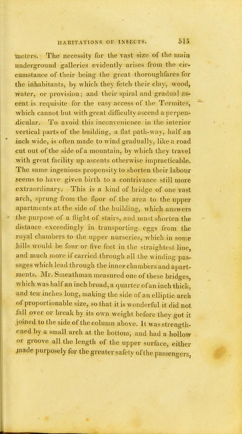 meters. The necessity for the vast size of the main underground galleries evidently arises from the cii> cumstance of their being the great thoroughfares for the inhabitants, by which they fetch their clay, wood, water, or provision; and their spiral and gradual as- cent is requisite for the easy access of the Termites, which cannot but with great difficulty ascend a perpen- dicular. To avoid this inconvenience in the interior vertical parts of the building, a flat path-way, half an inch wide, is often made to wind gradually, like a road cut out of the side of a mountain, by which they travel with great facility up ascents otherwise impracticable. The same ingenious propensity to shorten their labour seems to have given birth to a contrivance still move extraordinary. This is a kind of bridge of one vast arch, sprung from the floor of the area to the upper apartments at the side of the building, which answers the purpose of a flight of stairs, and must shorten the distance exceedingly in transporting, eggs from the royal chambers to the upper nurseries, which in some hills would be four or five feet in the straio-htest line, and much more if carried through all the winding pasr sages which lead through the inner chambers and apart- ments. Mr. Smeathman measured1 one of these bridges which was half an inch broad, a quarter of an inch thick, and ten inches long, making the side of an elliptic arch of proportionable size, so that it is wonderful it did not fall over or break by its own weight before they got it joined to the side of the column above. It was streno-th- ened by a small arch at the bottom, and had a hollow nr groove all the length of the upper surface, either made purposely for the greater safety of the passenger>.;