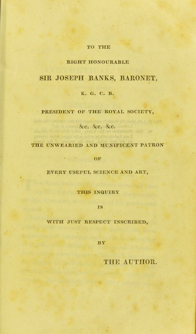 TO THE HIGHT HONOURABLE SIR JOSEPH BANKS, BARONET, , Cti Ct S« PRESIDENT OF THE ROYAL SOCIETY, &c. &c. Sec. THE UNWEARIED AND MUNIFICENT PATRON OF EVERY USEFUL SCIENCE AND ART, THIS INQUIRY IS WITH JUST RESPECT INSCRIBED, BY THE AUTHOR.