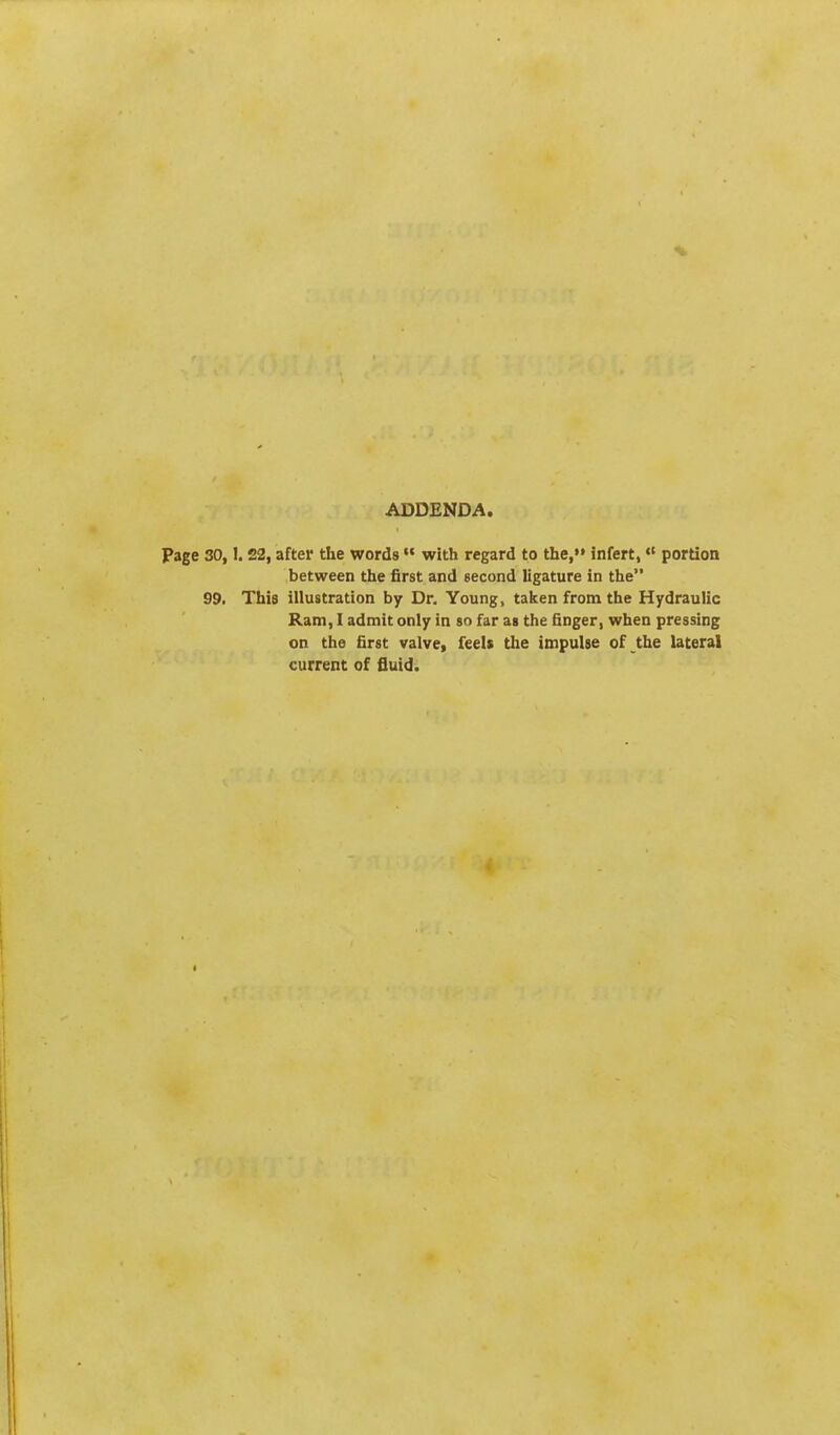 ADDENDA. Page 30,1.22, after the words  with regard to the, infert, portion between the first and second ligature in the 99. This illustration by Dr. Young, taken from the Hydraulic Ram, I admit only in so far as the finger, when pressing on the first valve, feels the impulse of the lateral current of fluid.