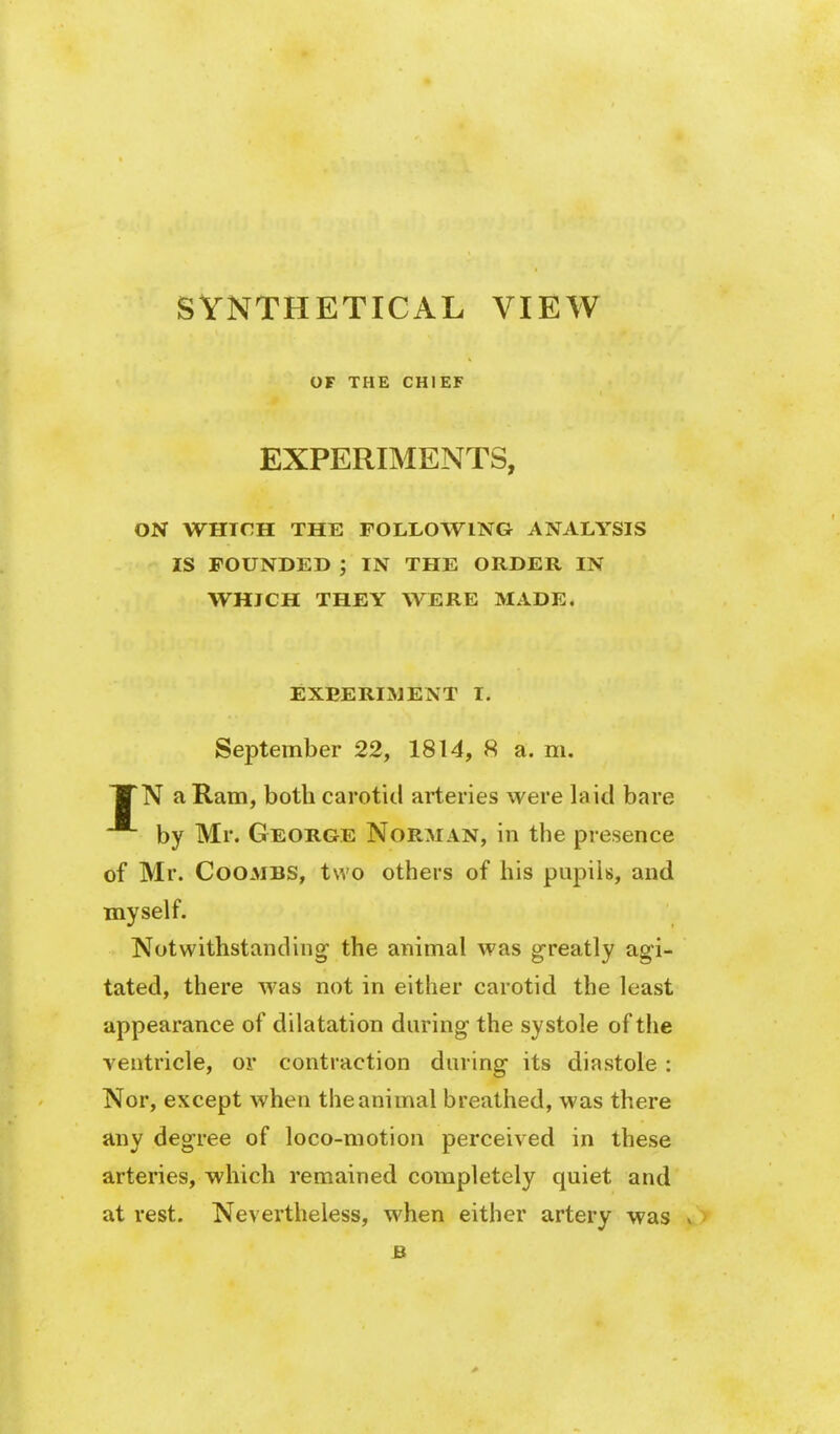 SYNTHETICAL OF THE CHIEF VIEW EXPERIMENTS, ON WHICH THE FOLLOWING ANALYSIS IS POUNDED ; IN THE ORDER IN WHICH THEY WERE MADE* EXEERIMENT I, September 22, 1814, 8 a. m. TTN a Ram, both carotid arteries were laid bare by Mr. George Norman, in the presence of Mr. Coombs, two others of his pupils, and myself. Notwithstanding- the animal was greatly agi- tated, there was not in either carotid the least appearance of dilatation during the systole of the ventricle, or contraction during its diastole: Nor, except when the animal breathed, was there any degree of loco-motion perceived in these arteries, which remained completely quiet and at rest. Nevertheless, when either artery was v ' B