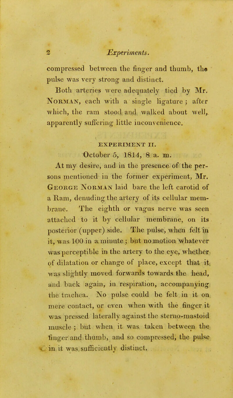 compressed between the finger and thumb, the pulse was very strong- and distinct. Both arteries were adequately tied by Mr. Norman, each with a single ligature ; after which, the ram stood aujci. walked about well,, apparently suffering little inconvenience. EXPERIMENT 11. October 5, 1814, 8 a. in. At my desire, and in the presence of the per- sons mentioned in the former experiment, Mr. George Norman laid bare the left carotid of a Ram, denuding the artery of its cellular mem- brane. The eighth or vagus nerve was seen attached to it by cellular membrane, on its posterior (upper) side. The pulse, when felt in it, was 100 in a minute; but no motion whatever was perceptible in the artery to the eye, whether of dilatation or change of place, except that it. M as slightly moved forwards towards the head, and back again, in resj)ira:tion, accompanying the tr^ichea. No pulse could be felt in it on mere contact, or even when with the finger it was pressed laterally against the sterno-raastoid muscle ; but when it was taken between the finger and thumb, and so compressed, the pulse . in it was, sufficiently distinct.