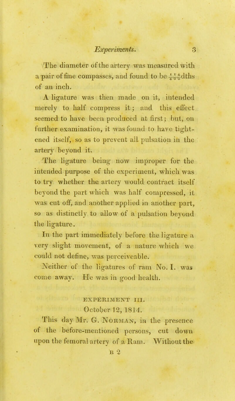 The diameter of the artery was measured with a pair of fine compasses, and found to be ^44dths of an inch. A ligature was then made on it, intended merely to half compress it; and this effect seemed to have been produced at first j but, on further examination, it was found to have tight- ened itself, so as to prevent alL pulsation in the artery beyond it. The ligature being now improper for the intended purpose of the experiment, which was to try whether the artery would contract itself beyond the part which was half compressed, it was cut o ff, and another applied in another part, so as distinctly to allow of a pulsation beyond the ligature. In the part immediately before the ligature a very slight movement, of a nature which we could not define, was perceiveable. Neither of the ligatures of ram No. I. was come away. He was in good health. EXPERIMENT III. October 12, 1814. This day Mr. G. NoRiMAN, in the presence of the before-mentioned persons, cut down upon the femoral artery of a Ram. Without the B 2