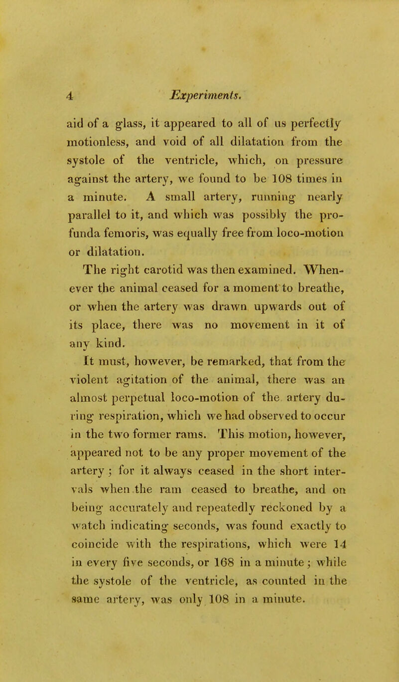 aid of a g-lass, it appeared to all of us perfectly motionless, and void of all dilatation from the systole of the ventricle, which, on pressure against the artery, we found to be 108 times in a minute. A small artery, running nearly parallel to it, and which was possibly the pro- funda femoris, was equally free from loco-motion or dilatation. The right carotid was then examined. When-* ever the animal ceased for a moment to breathe, or when the artery was drawn upwards out of its place, there was no movement in it of any kind. It must, however, be remarked, that from the violent agitation of the animal, there was an almost perpetual loco-motion of the artery du- ring respiration, Avhich we had observed to occur in the two former rams. This motion, however, appeared not to be any proper movement of the artery ; for it always ceased in the short inter- vals when the ram ceased to breathe, and on being accurately and repeatedly reckoned by a watch indicating seconds, was found exactly to coincide with the respirations, which were 14 in every five seconds, or 168 in a minute; while the systole of the ventricle, as counted in the same artery, was only 108 in a minute.