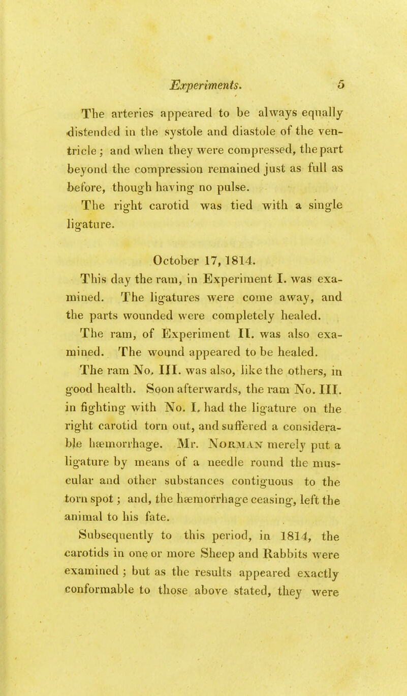 The arteries appeared to be always equally <3istended in the systole and diastole of the ven- tricle ; and when they were compressed, the part beyond the compression remained just as full as before, though having no pulse. The rig-ht carotid was tied with a sing-le ligature. October 17,1814. This day the ram, in Experiment I. was exa- mined. The ligatures were come away, and the parts wounded were completely healed. The ram, of Experiment II. was also exa- mined. The wound appeared to be healed. The ram No, III. was also, like the others, in good health. Soon afterwards, the ram No. III. in fighting with No. I, had the ligature on the right carotid torn out, and suffered a considera- ble heemorrhage. Mr. Norman merely put a ligature by means of a needle round the mus- cular and other substances contiguous to the torn spot; and, the haemorrhage ceasing, left the animal to his fate. Subsequently to this period, in 1814, the carotids in one or more Sheep and Rabbits were examined ; but as the results appeared exactly conformable to those above stated, they were