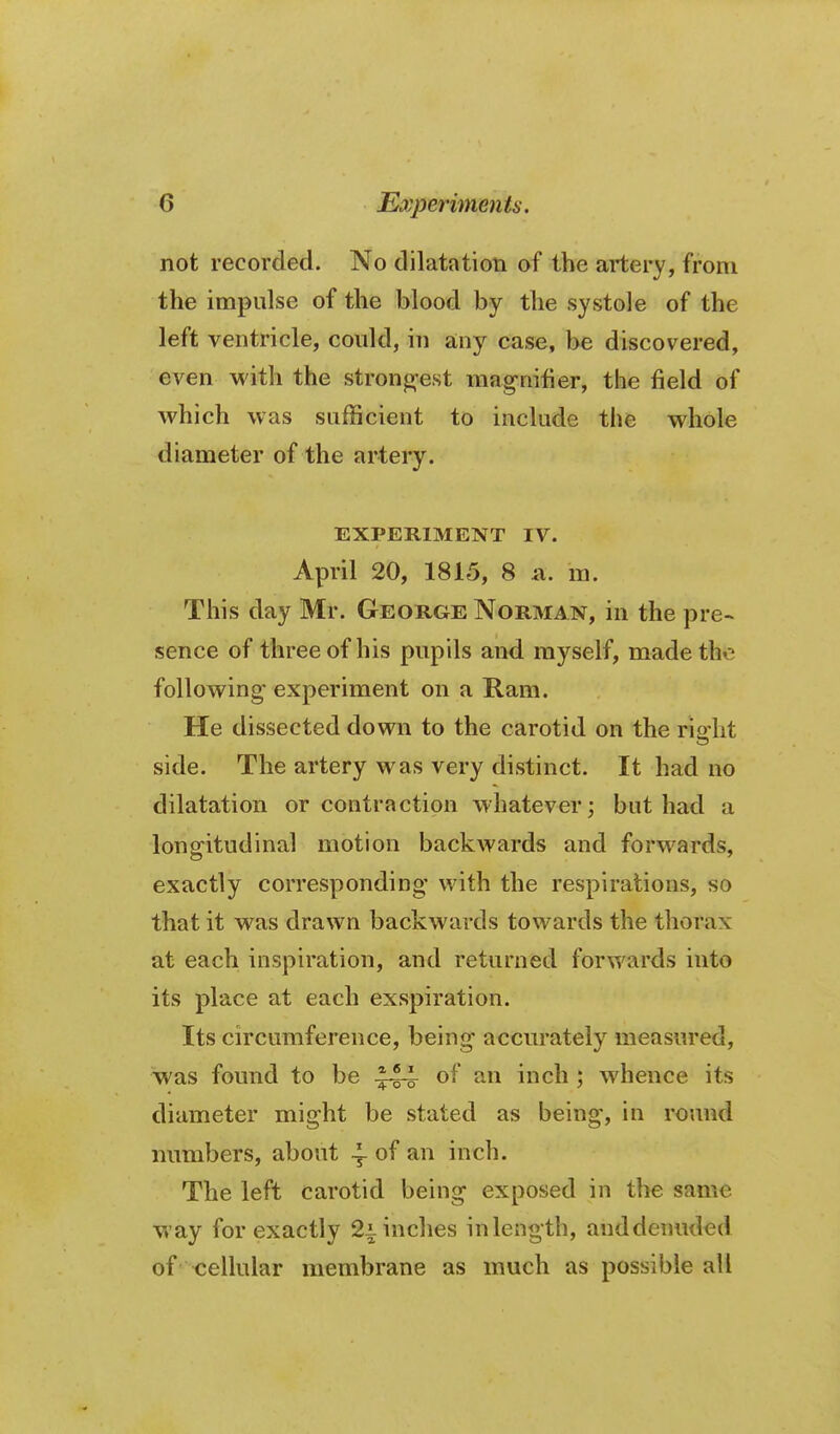 not recorded. No dilatation of the artery, from the impulse of the blood by the systole of the left ventricle, could, in any case, be discovered, even M'ith the stronj^est mag-nifier, the field of which was sufficient to include the whole diameter of the artery. EXPERIMENT IV. April 20, 1815, 8 n. m. This day Mr. George Norman, in the pre- sence of three of his pupils and myself, made the following experiment on a Ram. He dissected down to the carotid on the riolit side. The artery was very distinct. It had no dilatation or contraction whatever; but had a longitudinal motion backwards and forwards, exactly corresponding with the respirations, so that it was drawn backwards towards the thorax at each inspiration, and returned forwards into its place at each exspiration. Its circumference, being accurately measured, was found to be .^44 of an inch ; whence its diameter might be stated as being, in round numbers, about 4- of an inch. The left carotid being exposed in the same way for exactly 2i-inches in length, anddeimded of cellular membrane as much as possible all