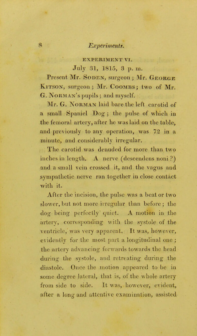 EXPERIMENT VI. July 31, 1815, 3 p. m. Present Mr. Soden, surgeon; Mr. George KiTSON, surg^eon ; Mr. Coombs; two of Mr. G. Norm an's pupils; and myself. Mr. G. Norman laid bare the left carotid of a small Spaniel Dog; the pulse of which in the femoral artery, after he was laid on the table, and previously to any operation, was 72 in a minute, and considerably irregular. The carotid was denuded for more than two inches in length. A nerve (descendens noni ?) and a small vein crossed it, and the vagus and sympathetic nerve ran together in close contact with it. After the incision, the pulse was a beat or two slower, but not more i{regular than before; the dog being perfectly quiet. A motion in the artery, corresponding with the systole of the ventricle, was very apparent, It was, however, evidently for the most part a longitudinal one ; the artery advancing forwards towards the head during the systole, and retreating during the diastole. Once the motion appeared to be in some degree lateral, that is, of the whole artery from side to side. It was, however, evident, after a lonu' and attentive examination, assisted