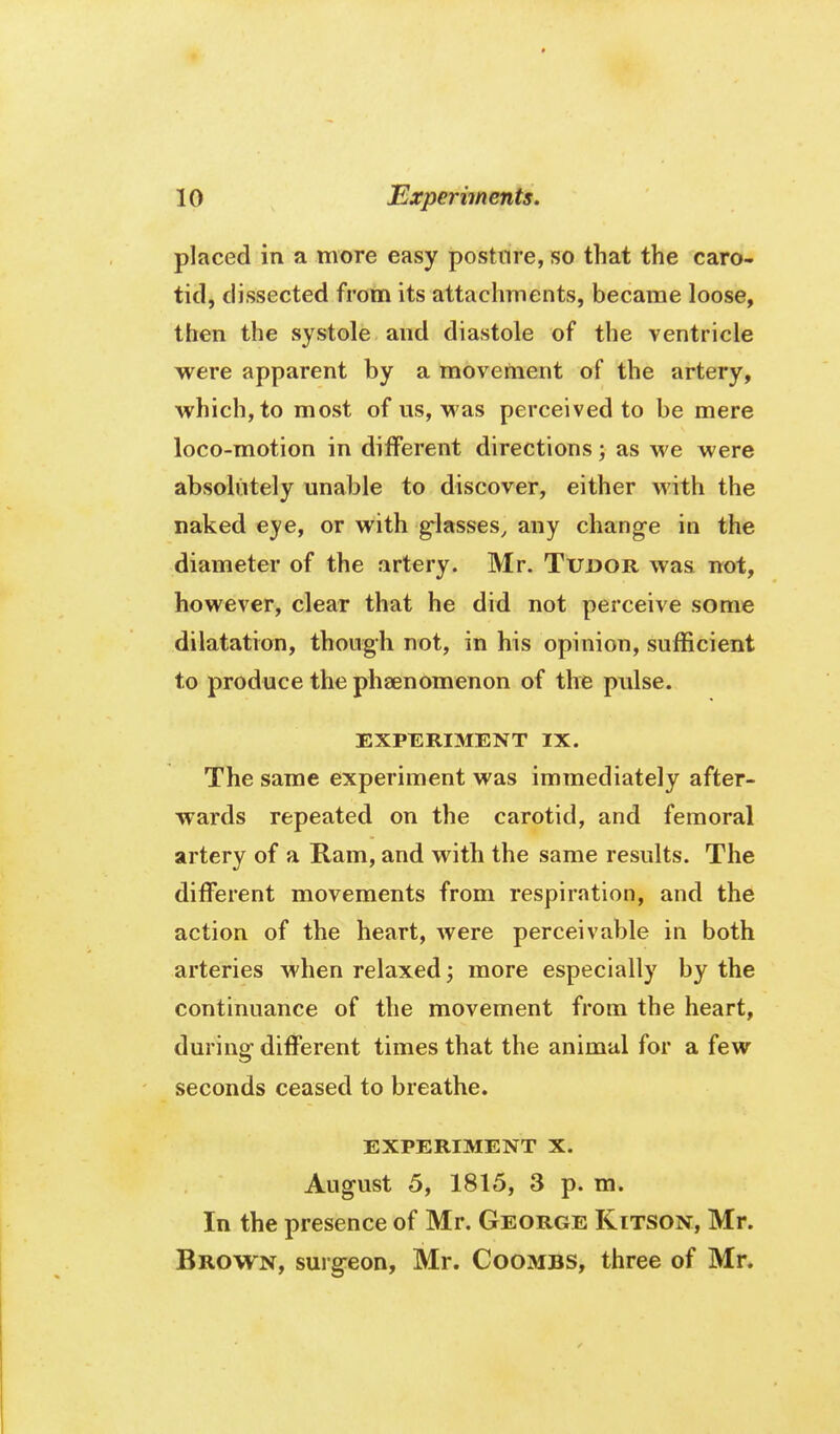 placed in a more easy posture, so that the caro- tid, dissected from its attachments, became loose, then the systole and diastole of the ventricle were apparent by a movement of the artery, which, to most of us, was perceived to be mere loco-motion in different directions; as we were absolutely unable to discover, either with the naked eye, or with g^lasses, any change in the diameter of the artery. Mr. Tudor was not, however, clear that he did not perceive some dilatation, though not, in his opinion, sufficient to produce the pheenomenon of the pulse. EXPERIMENT IX. The same experiment was immediately after- wards repeated on the carotid, and femoral artery of a Ram, and with the same results. The different movements from respiration, and the action of the heart, were perceivable in both arteries when relaxed; more especially by the continuance of the movement from the heart, during- different times that the animal for a few seconds ceased to breathe. EXPERIMENT X. August 5, 1815, 3 p. m. In the presence of Mr. George Kitson, Mr. Brown, surgeon, Mr. Coombs, three of Mr.