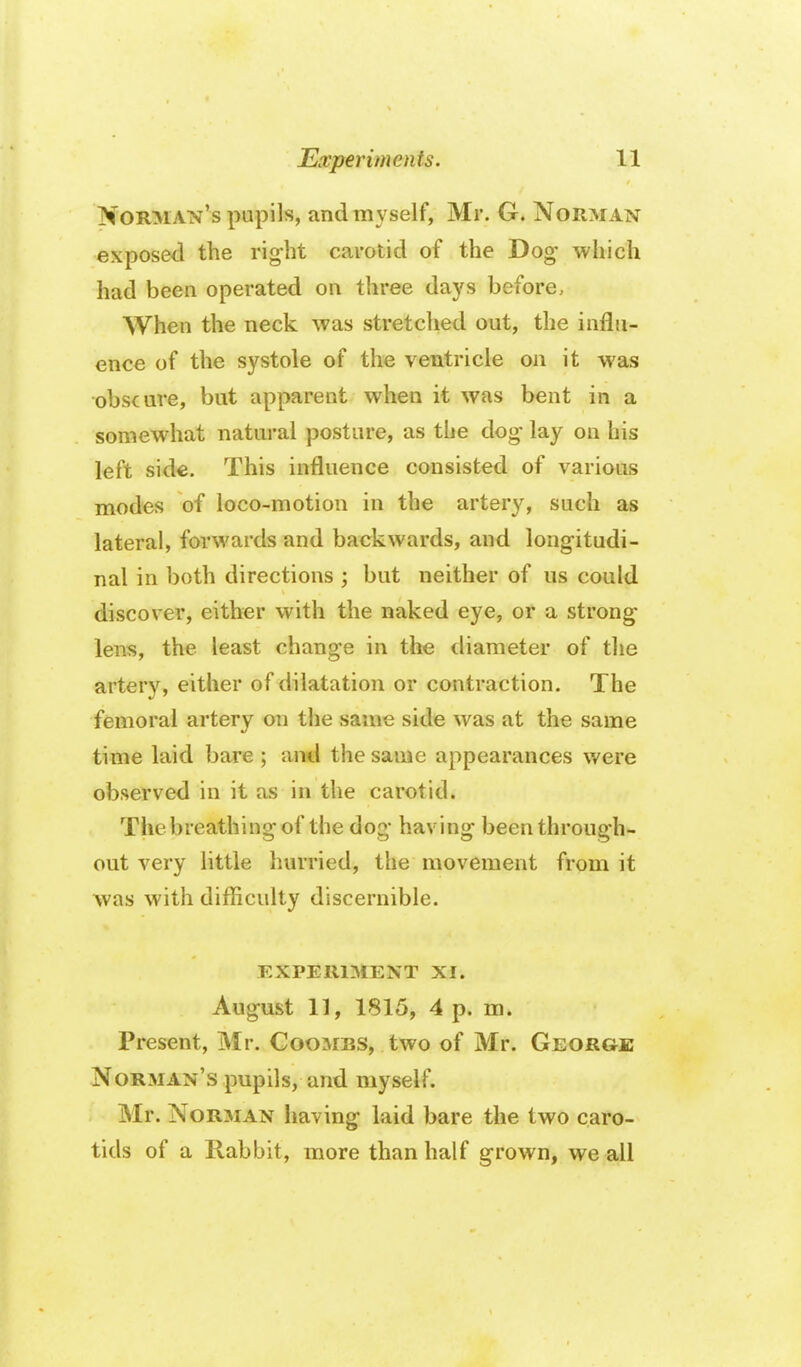 Norman's pupils, and myself, Mr. G. Norman exposed the rig-ht carotid of the Dog which had been operated on three days before. When the neck was stretched out, the influ- ence of the systole of the ventricle on it was obscure, but apparent when it was bent in a somewhat natural posture, as the dog- lay on his left side. This influence consisted of various modes of loco-motion in the artery, such as lateral, forwards and backwards, and longitudi- nal in both directions ; but neither of us could discover, either with the naked eye, or a strong lens, the least change in the diameter of the artery, either of dilatation or contraction. The femoral artery on the same side was at the same time laid bare ; and the same appearances were observed in it as in the carotid. The breathing of the dog having been through- out very Httle hurried, the movement from it was with difiiculty discernible. EXPERIMENT XI. August 11, 1815, 4 p. m. Present, Mr. Coombs, two of Mr. George Norman's pupils, and myself. Mr. Norman having laid bare the two caro- tids of a Rabbit, more than half grown, we all