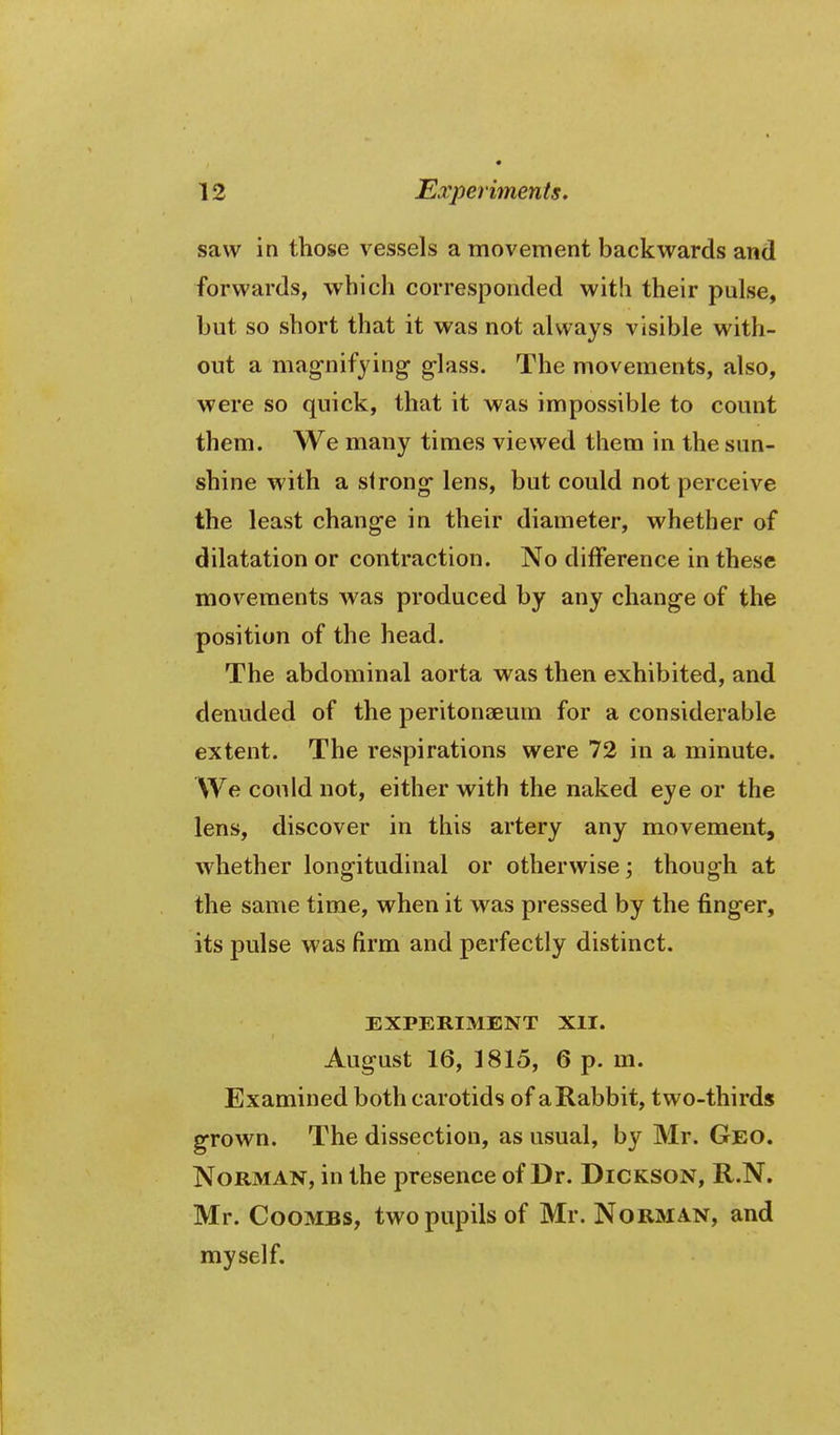 saw in those vessels a movement backwards and forwards, which corresponded with their pulse, but so short that it was not always visible with- out a magnifying glass. The movements, also, were so quick, that it was impossible to count them. We many times viewed them in the sun- shine with a strong lens, but could not perceive the least change in their diameter, whether of dilatation or contraction. No difference in these movements was produced by any change of the position of the head. The abdominal aorta was then exhibited, and denuded of the peritonaeum for a considerable extent. The respirations were 72 in a minute. We could not, either with the naked eye or the lens, discover in this artery any movement, whether longitudinal or otherwise; though at the same time, when it was pressed by the finger, its pulse was firm and perfectly distinct. EXPERIMENT XII. August 16, 1815, 6 p. m. Examined both carotids of a Rabbit, two-thirds grown. The dissection, as usual, by Mr. Geo. Norman, in the presence of Dr. Dickson, R.N. Mr. Coombs, two pupils of Mr. Norman, and myself.