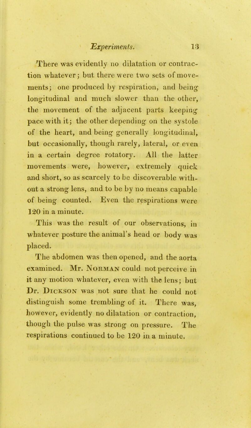 There was evidently no dilatation or contrac- tion whatever; but there were two sets of move- ments; one produced by respiration, and being long-itudinal and much slower than the other, the movement of the adjacent parts keeping- pace with it; the other depending on the systole of the heart, and being generally longitudinal, but occasionally, though rarely, lateral, or even in a certain degree rotatory. All the latter movements were, however, extremely quick and short, so as scarcely to be discoverable with- out a strong lens, and to be by no means capable of being counted. Even the respirations were 120 in a minute. This was the result of our observations, in whatever posture the animal's head or body was placed. The abdomen was then opened, and the aorta examined. Mr. Norman could not perceive in it any motion whatever, even with the lens; but Dr. Dickson was not sure that he could not distinguish some trembling of it. There was, however, evidently no dilatation or contraction, though the pulse was strong on pressure. The respirations continued to be 120 in a minute.