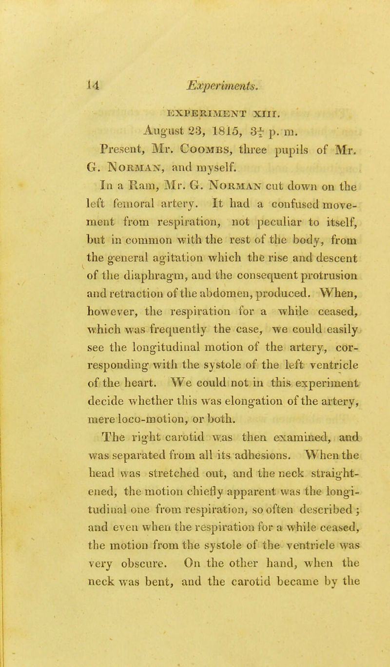 EXPERIMENT XIII. August 23, 1815, 3t p. m. Present, Mr. Coombs, three pupils of Mr. G. IMoRMAN, and myself. In a Ram, Mr. G. Norman cut down on the left femoral artery. It had a confused move- ment from respiration, not peculiar to itself, but in common with the rest of the body, from the general ag-itation which the rise and descent of the diaphragm, and the consequent protrusion and retraction of the abdomen, produced. When, however, the respiration for a while ceased, which was frequently the case, we could easily see the longitudinal motion of the artery, cor- responding with the systole of the left ventricle of the heart. We could not in this experiment decide whether this was elongation of the artery, mere loco-motion, or both. The right carotid was then examined, and was separated from all its adhesions. When the head was stretched out, and the neck straight- ened, the motion chiefly apparent was the longi- tudinal one from respiration, so often described ; and even when the respiration for a while ceased, the motion from the systole of the ventricle was very obscure. On the other hand, when the neck was bent, and the carotid became by the