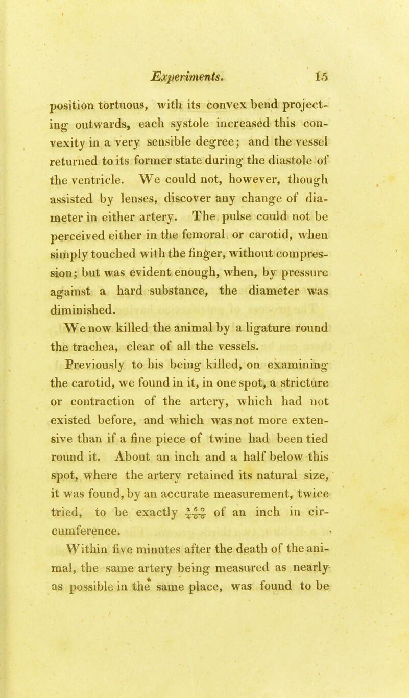 position tortuous, with its convex bend project- ing outwards, each systole increased this con- vexity in a very sensible degree; and the vessel returned to its former state during* the diastole of the ventricle. We could not, however, though assisted by lenses, discover any change of dia- meter in either artery. The pulse could not be perceived either in the femoral or carotid, when simply touched with the fing^er, without compres- sion; but was evident enough, when, by pressure against a hard substance, the diameter was diminished. We now killed the animal by a ligature round the trachea, clear of all the vessels. Previously to his being killed, on examining the carotid, we found in it, in one spot, a stricture or contraction of the artery, which had not existed before, and which was not more exten- sive than if a i&ne piece of twine had been tied round it. About an inch and a half below this spot, where the artery retained its natural size, it was found, by an accurate measurement^ twice tried, to be exactly ^44 of an inch in cir- cumference. ^ Within five minutes after the death of the ani- mal, the same artery being measured as nearly as possible in the same place, was found to be