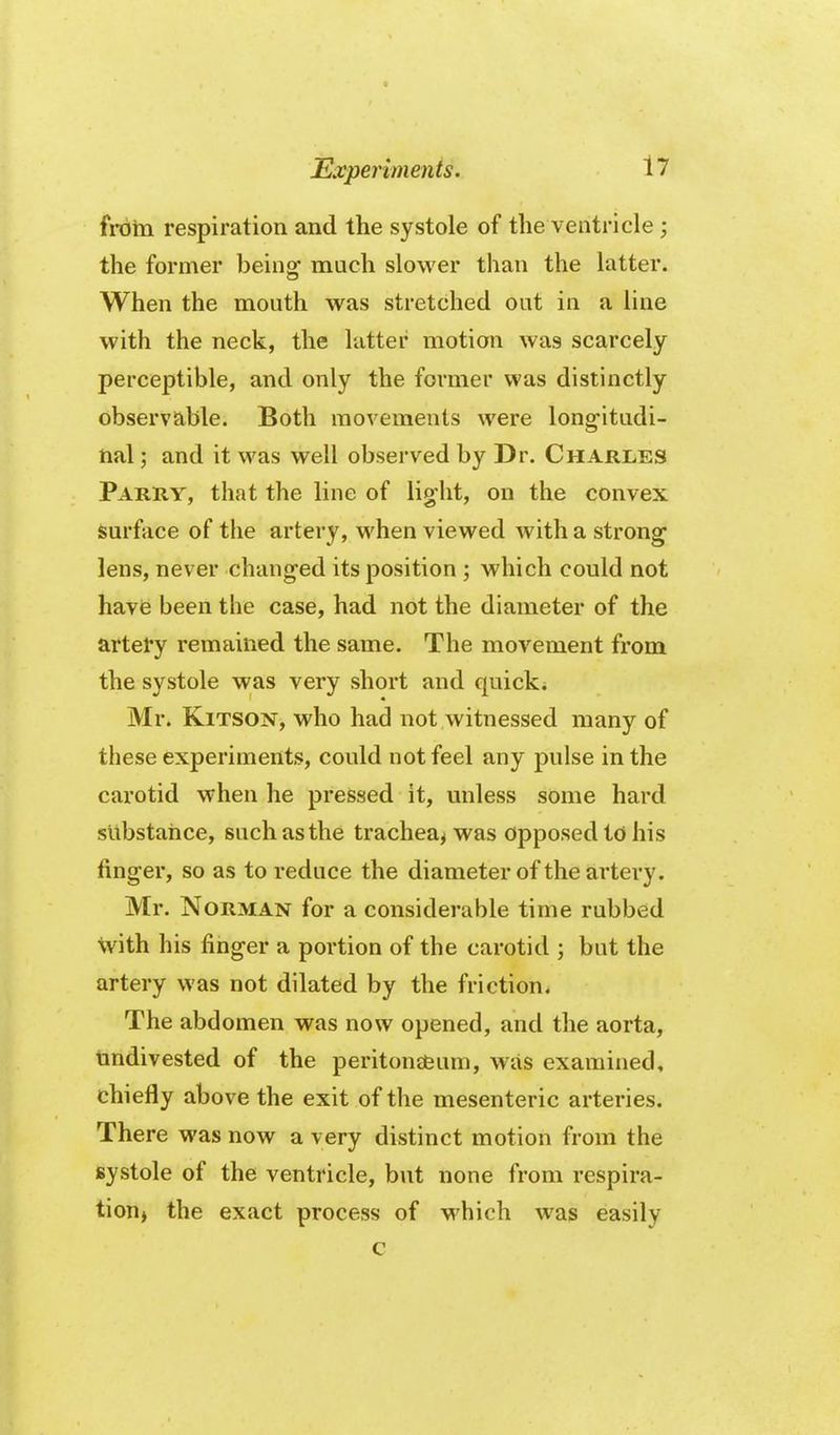 froin respiration and the systole of the ventricle ; the former being much slower than the latter. When the mouth was stretched out in a line with the neck, the latter motion was scarcely perceptible, and only the former was distinctly observable. Both movements were long-itudi- hal; and it was well observed by Dr. Charles Parry, that the line of light, on the convex surface of the artery, when viewed with a strong lens, never changed its position ; which could not havfe been the case, had not the diameter of the artery remained the same. The movement from the systole was very short and quick* Mr. KiTSON, who had not witnessed many of these experiments, could not feel any pulse in the carotid when he pressed it, miless some hard substance, such as the trachea^ was Opposed td his finger, so as to reduce the diameter of the artery. Mr. Norman for a considerable time rubbed with his finger a portion of the carotid ; but the artery was not dilated by the friction. The abdomen was now opened, and the aorta, tmdivested of the peritona&um, was examined, chiefly above the exit of the mesenteric arteries. There was now a very distinct motion from the systole of the ventricle, but none from respira- tioHj the exact process of M^hich was easily c