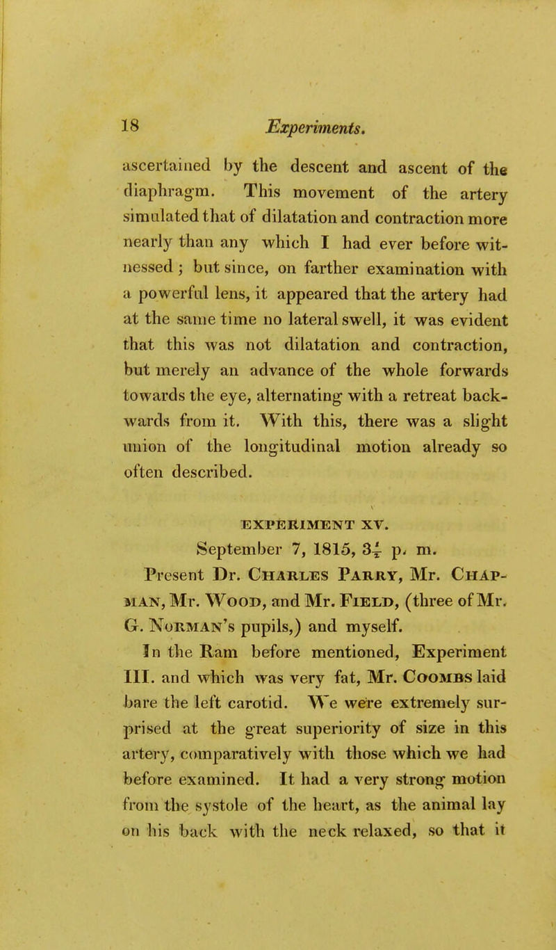 ascertained by the descent and ascent of the diaphragm. This movement of the artery simulated tliat of dilatation and contraction more nearly than any which I had ever before wit- nessed ; but since, on farther examination with a powerful lens, it appeared that the artery had at the same time no lateral swell, it was evident that this was not dilatation and contraction, but merely an advance of the whole forwards towards the eye, alternating with a retreat back- wards from it. With this, there was a slight union of the longitudinal motion already so often described. EXPERIMENT XV. September 7, 1815, 34- p^ m. Present Dr. Charles Parry, Mr. Chap- man, Mr. Wood, and Mr. Field, (three of Mr. G. Norman's pupils,) and myself. In the Ram before mentioned. Experiment III. and which was very fat, Mr. Coombs laid bare the left carotid. We were extremely sur- prised at the great superiority of size in this artery, comparatively with those which we had before examined. It had a very strong motion from the systole of the heart, as the animal lay on his back with the neck relaxed, so that it