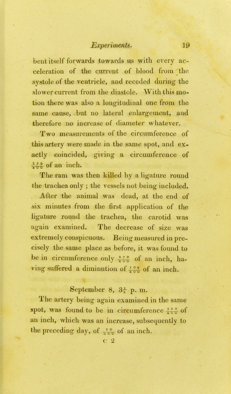 bent itself forwards towards as with every ac- celeration of the current of blood from the systole of the ventricle, and receded during the slower current from the diastole. With this mo- tion there was also a longitudinal one from the same cause, but no lateral enlargement, and therefore no increase of diameter whatever. Two measurements of the circumference of this artery were made in the same spot, and ex- actly coincided, giving a circumference of 1^ of an inch. The ram was then killed by a ligature round the trachea only ; the vessels not being included. After the animal was dead, at the end of six minutes from the first application of the ligature round the trachea, the carotid was again examined. The decrease of size was extremely conspicuous. Being measured in pre- cisely the same place as before, it was found to be in circumference only of an inch, ha- ving suffered a diminution of of an inch. September 8, 3f p. m. The artery being again examined in the same spot, was found to be in circumference of an inch, which was an increase, subsequently to the preceding day, of ^^'^ of an inch. c 2