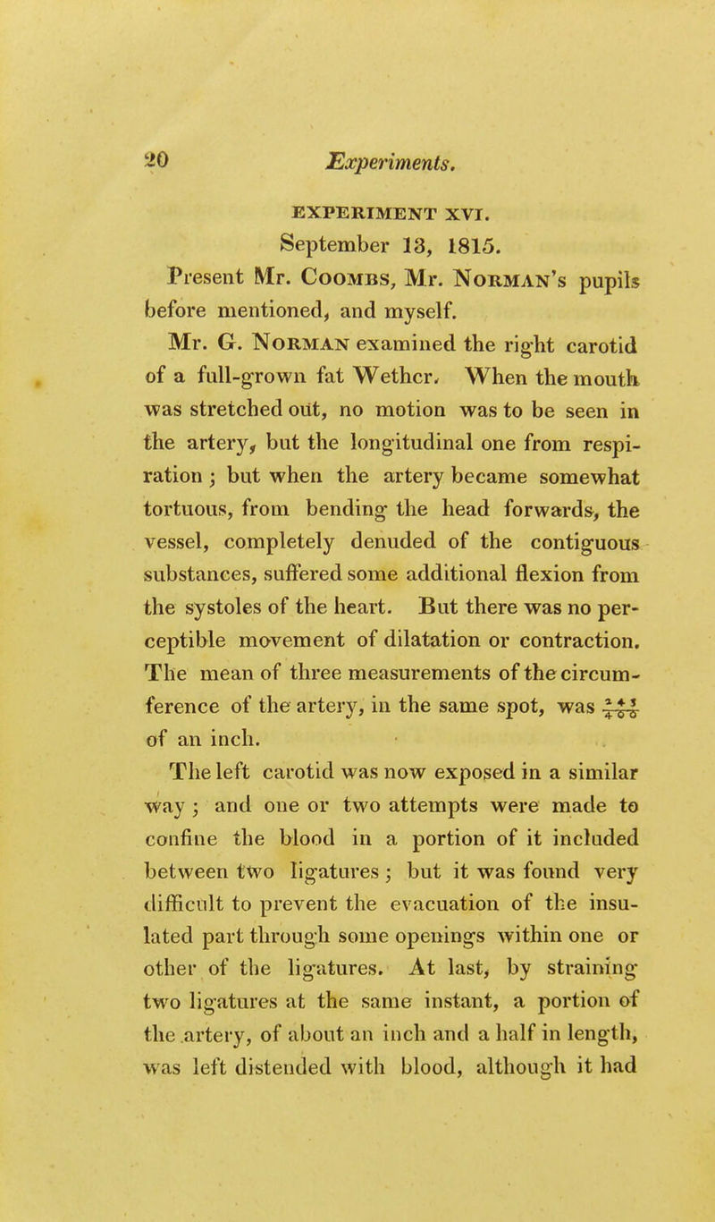 EXPERIMENT XVI. September 13, 1815. Present Mr. Coombs, Mr. Norman's pupils before mentioned, and myself. Mr. G. Norman examined the right carotid of a full-grown fat Wether. When the mouth was stretched out, no motion was to be seen in the arter}^, but the longitudinal one from respi- ration ; but when the artery became somewhat tortuous, from bending the head forwards, the vessel, completely denuded of the contiguous substances, suffered some additional flexion from the systoles of the heart. But there was no per- ceptible movement of dilatation or contraction. The mean of three measurements of the circum- ference of the artery, in the same spot, was of an inch. The left carotid was now exposed in a similar way ; and one or two attempts were made to confine the blood in a portion of it included between two ligatures ; but it was found very difficult to prevent the evacuation of the insu- lated part through some openings within one or other of the ligatures. At last, by straining two ligatures at the same instant, a portion of the artery, of about an inch and a half in length, was left distended with blood, although it had