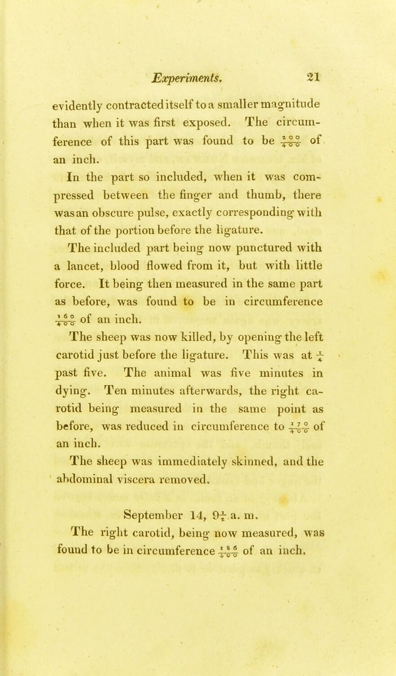 evidently contracted itself toa smaller ma^nitnde than when it was first exposed. The circum- ference of this part was found to be 1^ of an inch. In the part so included, when it was com- pressed between the finger and thumb, there was an obscure pulse, exactly corresponding-with that of the portion before the ligature. The included part being now punctured with a lancet, blood flowed from it, but with little force. It being then measured in the same part as before, was found to be in circumference 444 of an inch. The sheep was now killed, by opening the left carotid just before the ligature. This was at ~ past five. The animal was five minutes in dying. Ten minutes afterwards, the right ca- rotid being measured in the same point as before, was reduced in circumference to of an inch. The sheep was immediately skinned, and the abdominal viscera removed. September 14, 9f a. m. The right carotid, being now measured, was found to be in circumference ^44 of an inch.