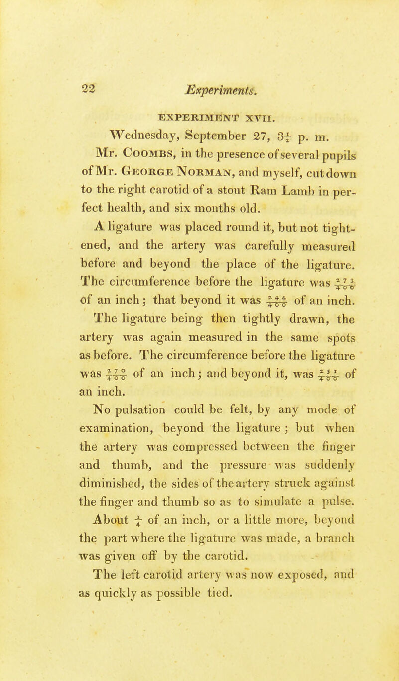 EXPERIMENT XVII. Wednesday, September 27, Sf p. m. Mr. Coombs, in the presence of several pupils of Mr. G EORGE Norman, and myself, cut down to the rig-ht carotid of a stout Ram Lamli in per- fect health, and six months old. A lig-ature was placed round it, but not tight- ened, and the artery was carefully measured before and beyond the place of the lig-ature. The circumference before the lig-ature was m of an inch; that beyond it was of an inch. The lig-ature being- then tightly drawn, the artery was again measured in the same spots as before. The circumference before the lig-ature was of an inch; and beyond it, was of an inch. No pulsation could be felt, by any mode of examination, beyond the ligature ; but when the artery was compressed between the finger and thumb, and the pressure was suddenly diminished, the sides of the artery struck ag ainst the fing-er and thumb so as to simulate a pulse. About ^ of an inch, or a little more, beyond the part where the ligature was made, a branch was given off by the carotid. The left carotid artery was now exposed, and as quickly as possible tied.
