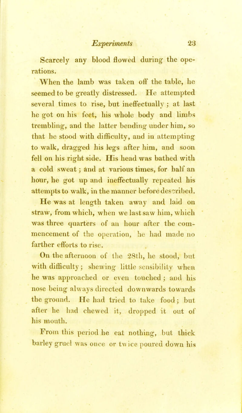 Scarcely any blood flowed during' the ope- rations. When the lamb was taken off the table, he seemed to be greatly distressed. He attempted several times to rise, but ineffectually ; at last he got on his feet, his whole body and limbs trembling, and the latter bending under him, so that he stood with difficulty, and in attempting to walk, dragged his legs after him, and soon fell on his right side. His head was bathed with a cold sweat; ^nd at various times, for half an hour, he got up and ineffectually repeated his attempts to walk, in the manner before described. He was at length taken away and laid on straw, from which, when we last saw him, which was three quarters of an hour after the com- mencement of the operation, he had made no farther efforts to rise. On the afternoon of the 2Sth, he stood, but with difficulty; shewing little sensibility when he was approached or even touched ; and his nose being always directed downwa.rds towards the ground. He had tried to take food; but after he had chewed it, dropped it out of his mouth. From this period he eat nothing, but thick barley gruel was once or twice poured down his