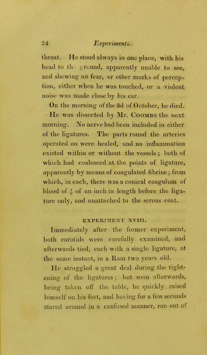 throat. He stood always in one place, with his head to thi; ground, apparently unahle to see, and shewing no fear, or other marks of percepr tion, either when he was touched, or a violent, noise was made close by his ear. On the morning of the 3d of October, he died. He was dissected by Mr. Coombs the next morning. No nerve had been included in either of the ligatures. The parts round the arteries operated on were healed, and no inflammation existed within or without the vessels; both of which had coalesced at the points of ligature, apparently by means of coagulated fibrine; from which, in each, there was a conical coagulum of blood of 4 of an inch in length before the liga- ture only, and unattached to the serous coat. EXPERIMENT XVIIl. Immediately after the former experiment, both carotids were carefully examined, and afterwards tied, each with a single ligature, at the same instant, in a Ram two years old. He struggled a great deal during the tight- ening of the ligatures; but soon afterwards, being taken off the table, he quickly raised himself on his feet, and having for a few seconds Stared around in a confused manner, ran out of