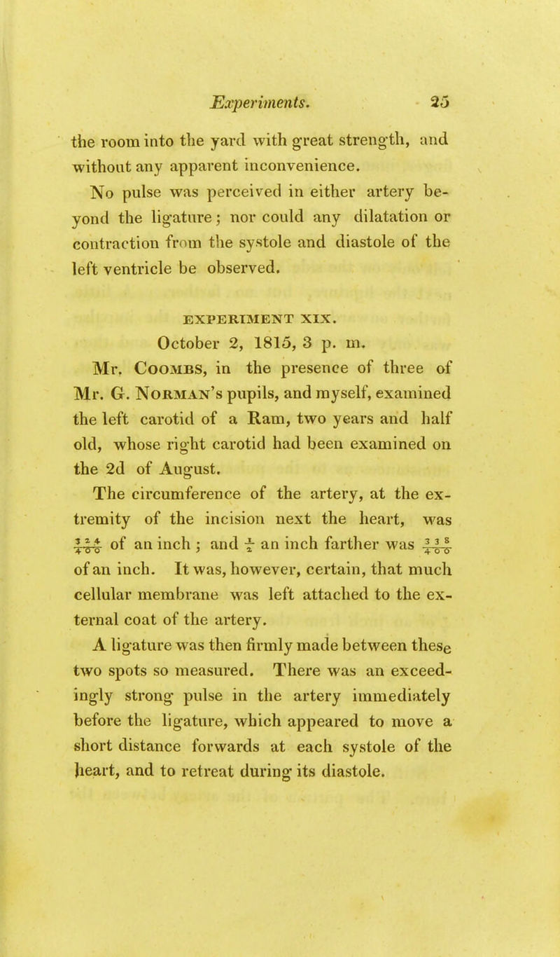 the room into the yard with great streng'th, and without any apparent inconvenience. No pulse was perceived in either artery be- yond the ligature; nor could any dilatation or contraction from the systole and diastole of the left ventricle be observed. EXPERIMENT XIX. October 2, 1815, 3 p. m, Mr. Coombs, in the presence of three of Mr. G. Norman's pupils, and myself, examined the left carotid of a Ram, two years and half old, whose right carotid had been examined on the 2d of August. The circumference of the artery, at the ex- tremity of the incision next the heart, was 144 of an inch ; and f an inch farther was 111 of an inch. It was, however, certain, that much cellular membrane was left attached to the ex- ternal coat of the artery. A ligature was then firmly made between these two spots so measured. There was an exceed- ingly strong pulse in the artery immediately before the ligature, which appeared to move a short distance forwards at each systole of the heart, and to retreat during its diastole.