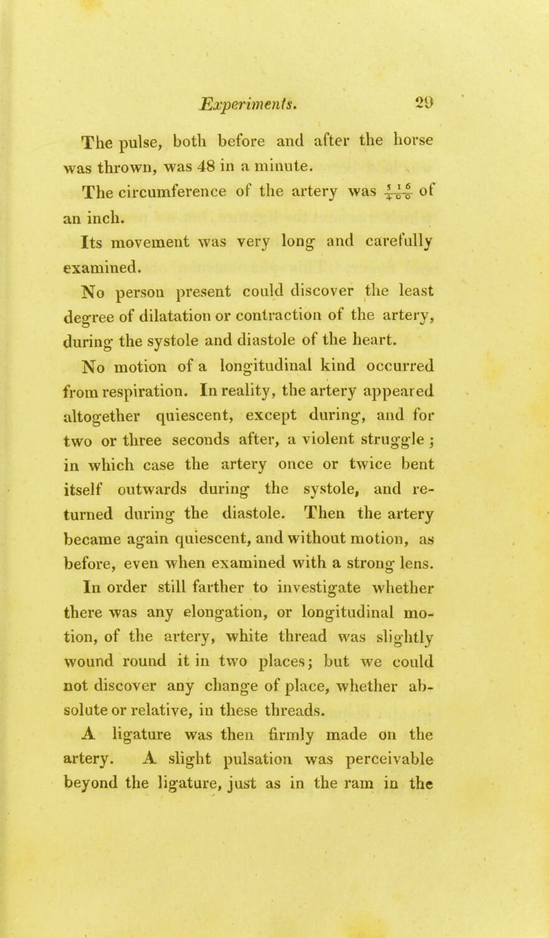 The pulse, both before and after the horse was thrown, was 48 in a mhiute. The circumference of the artery was 444 of an inch. Its movement was very long- and carefally examined. No person present could discover the least degree of dilatation or contraction of the artery, during- the systole and diastole of the heart. No motion of a longitudinal kind occurred from respiration. In reality, the artery appeared altogether quiescent, except during, and for two or three seconds after, a violent struggle ; in which case the artery once or twice bent itself outwards during the systole, and re- turned during the diastole. Then the artery became again quiescent, and without motion, as before, even when examined with a strong lens. In order still farther to investigate whether there was any elongation, or longitudinal mo- tion, of the artery, white thread was slightly wound round it in two places; but we could not discover any change of place, whether ab- solute or relative, in these threads. A ligature was then firmly made on the artery. A slight pulsation was perceivable beyond the ligature, just as in the ram in the