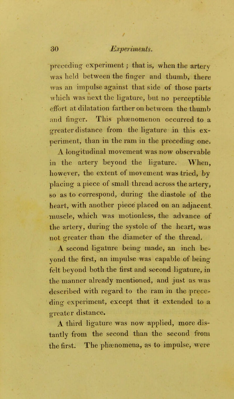 / 30 Experiments. preceding experiment; that is, when the artery was held between the fing-er and thumb, there was an impulse against that side of those parts which was next the ligature, but no perceptible effort at dilatation farther on between the thumb and finger. This phsenomenon occurred to a greater distance from the ligature in this ex- periment, than in the ram in the preceding one. A longitudinal movement was now observable in the artery beyond the ligature. When, however, the extent of movement was tried, by placing a piece of small thread across the artery, iso as to correspond, during the diastole of the heart, with another piece placed on an adjacent muscle, which was motionless, the advance of the artery, during the systole of the heart, was not greater than the diameter of the thread. A second ligature being made, an inch be- yond the first, an impulse was capable of being felt beyond both the first and second ligature, in the manner already mentioned, and just as was described vt'ith regard to the ram in the prece- ding experiment, except that it extended to a greater distance. A third ligature was now applied, more dis- tantly from the second than the second from the first. The phsenomena, as to impulse, were