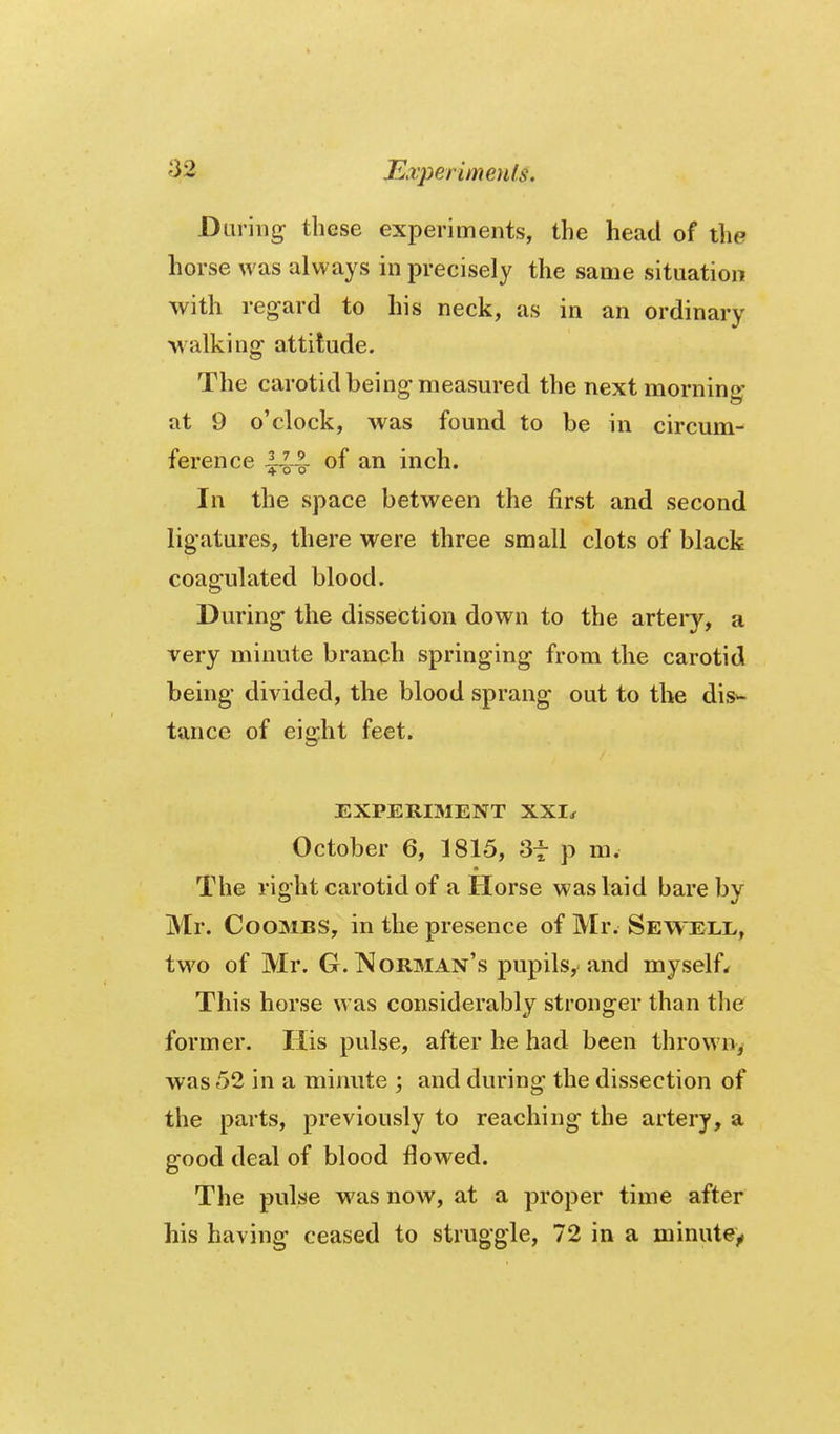 During these experiments, the head of the horse was always in precisely the same situation with regard to his neck, as in an ordinary walking attitude. The carotid being measm-ed the next morning at 9 o'clock, was found to be in circum- ference ^-^-1- of an inch. In the space between the first and second ligatures, there were three small clots of black coagulated blood. During the dissection down to the artei-y, a very minute branch springing from the carotid being divided, the blood sprang out to the dis*- tance of eight feet. EXPERIMENT XXI^ October 6, 1815, 3t p m. The right carotid of a Horse was laid bare by Mr. Coombs, in the presence of Mr. Sewell, two of Mr. G. IMorman's pupils, and myself^ This horse was considerably stronger than the former. His pulse, after he had been throw% was 52 in a minute ; and during the dissection of the parts, previously to reaching the artery, a good deal of blood flowed. The pulse was now, at a proper time after his having ceased to struggle, 72 in a minute^