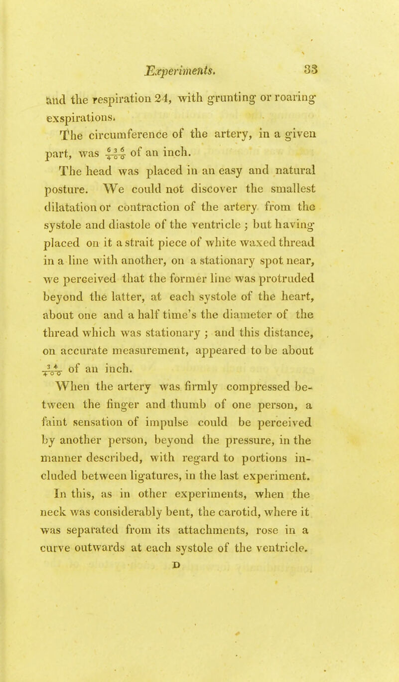 tincl tlie respiration 24, with grunti exspirations* The circumference of the artery, in a g-iven part, was |-|4 a inch. The head was placed in an easy and natural posture. We could not discover the smallest dilatation or contraction of the artery from the systole and diastole of the ventricle ; bat having placed on it a strait piece of white waxed thread in a line with another, on a stationary spot near, we perceived that the former line was protruded beyond the latter, at each systole of the heart, about one and a half time's the diameter of the thread which was stationary ; and this distance, on accurate measurement, appeared to be about -3^ of an inch. When the artery was firmly compressed be- tween the finger and thumb of one person, a faint sensation of impulse could be perceived by another person, beyond the pressure, in the manner described, with regard to portions in- cluded between ligatures, in the last experiment. In this, as in other experiments, when the neck was considerably bent, the carotid, vi'here it was separated from its attachments, rose in a curve outwards at each systole of the ventricle. s