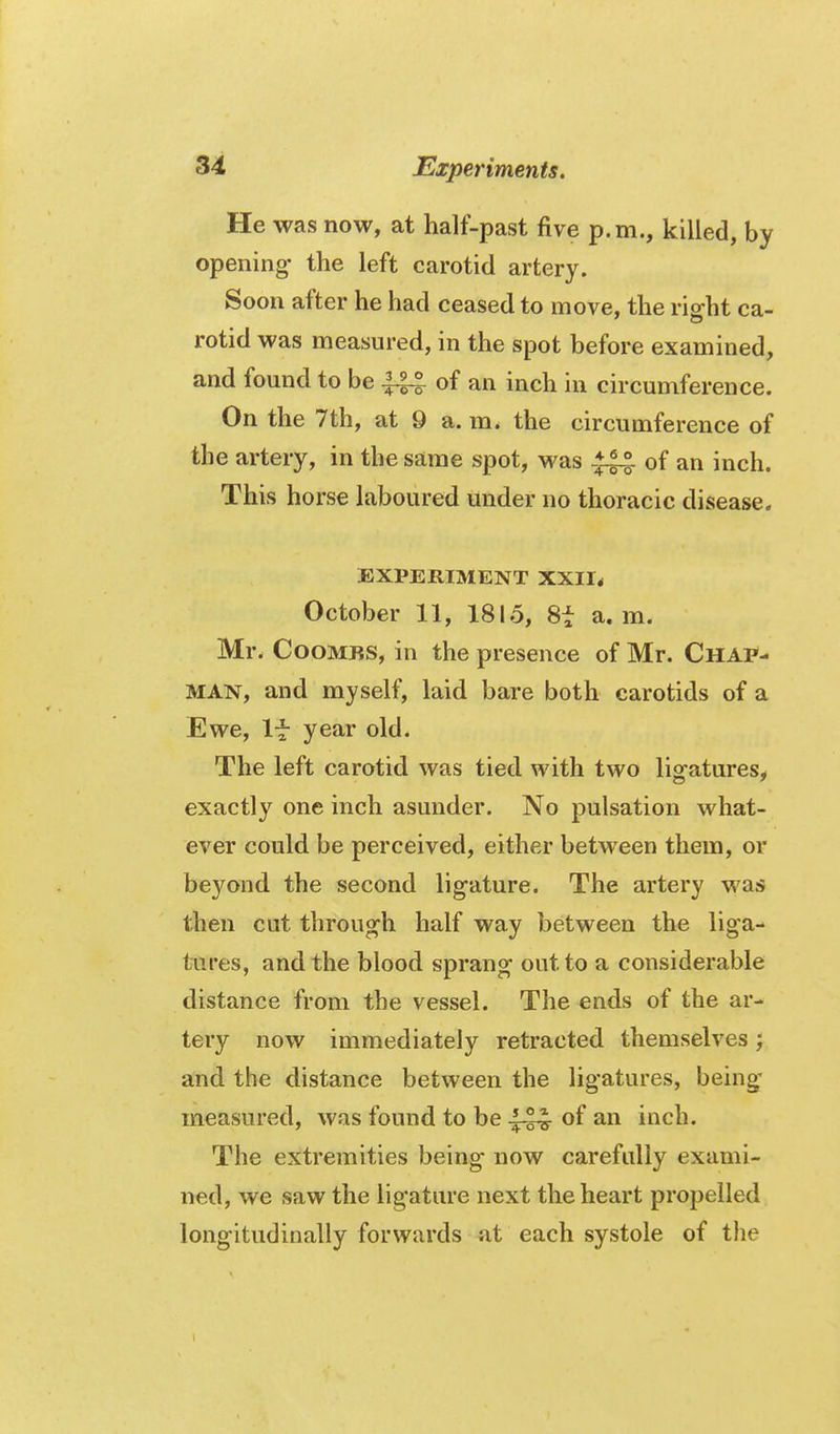 He was now, at half-past five p.m., killed, by opening- the left carotid artery. Soon after he had ceased to move, the rig-ht ca- rotid was measured, in the spot before examined, and found to be ^ of an inch in circumference. On the 7th, at 9 a. m. the circumference of the artery, in the same spot, was -♦l^ of an inch. This horse laboured under no thoracic disease. EXPERIMENT XXI1< October 11, 1815, 8t a. m. Mr. Coombs, in the presence of Mr. Chap- man, and myself, laid bare both carotids of a Ewe, If year old. The left carotid was tied with two ligatures, exactly one inch asunder. No pulsation what- ever could be perceived, either between them, or beyond the second ligature. The artery was then cut through half way between the liga- tures, and the blood sprang out to a considerable distance from the vessel. The ends of the ar- tery now immediately retracted themselves; and the distance between the ligatures, being- measured, was found to be of an inch. The extremities being now carefully exami- ned, we saw the ligature next the heart propelled longitudinally forwards at each systole of the
