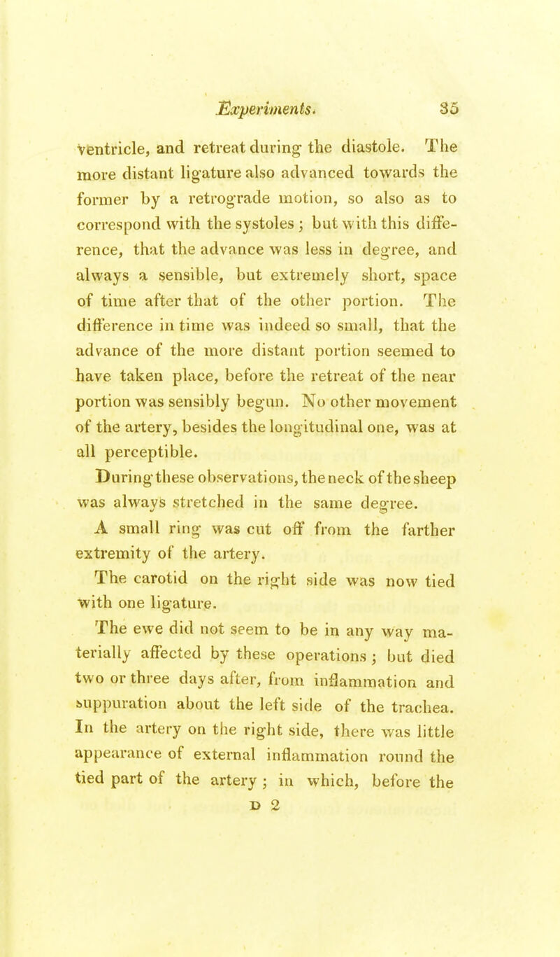 ventricle, and retreat during-the diastole. The more distant ligature also advanced towards the former by a retrograde motion, so also as to correspond with the systoles ; but with this diffe- rence, that the advance was less in degree, and always a sensible, but extremely short, space of time after that of the other portion. Tlie difference in time was indeed so small, that the advance of the more distant portion seemed to have taken place, before the retreat of the near portion was sensibly begun. No other movement of the artery, besides the longitudinal one, was at all perceptible. During* these observations, the neck of the sheep was always stretched in the same dearree. A small ring was cut off from the farther extremity of the artery. The carotid on the rig-ht side was now tied with one lig-ature. The ewe did not seem to be in any way ma- terially affected by these operations ; but died two or three days after, from inflammation and suppuration about the left side of the trachea. In the artery on the right side, there was little appearance of external inflammation round the tied part of the artery ; in which, before the D 2