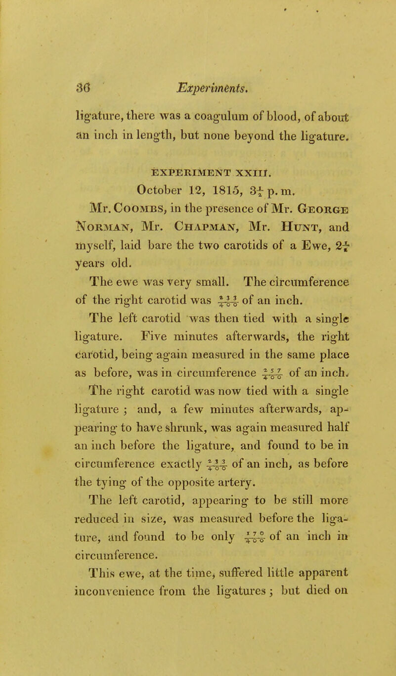 ligature, there was a coag-ulum of blood, of about an inch in length, but none beyond the ligature. EXPERIMENT XXIll. October 12, 1815, Sfp.m. Mr. Coombs, in the presence of Mr. George Norman, Mr. Chapman, Mr. Hunt, and myself, laid bare the two carotids of a Ewe, 2f years old. The ewe was very small. The circumference of the right carotid was of an inch. The left carotid was then tied with a single ligature. Five minutes afterwards, the right carotid, being again measured in the same place as before, was in circumference of an inch. The right carotid was now tied with a single ligature ; and, a few minutes afterwards, ap- pearing to have shrunk, was again measured half an inch before the ligature, and found to be in circumference exactly .144 of an inch, as before the tying of the opposite artery. The left carotid, appearing to be still more reduced in size, Was measured before the liga- ture, and found to be only of an inch in circumference. This ewe, at the time^ suffered little apparent inconvenience from the ligatures ^ but died on