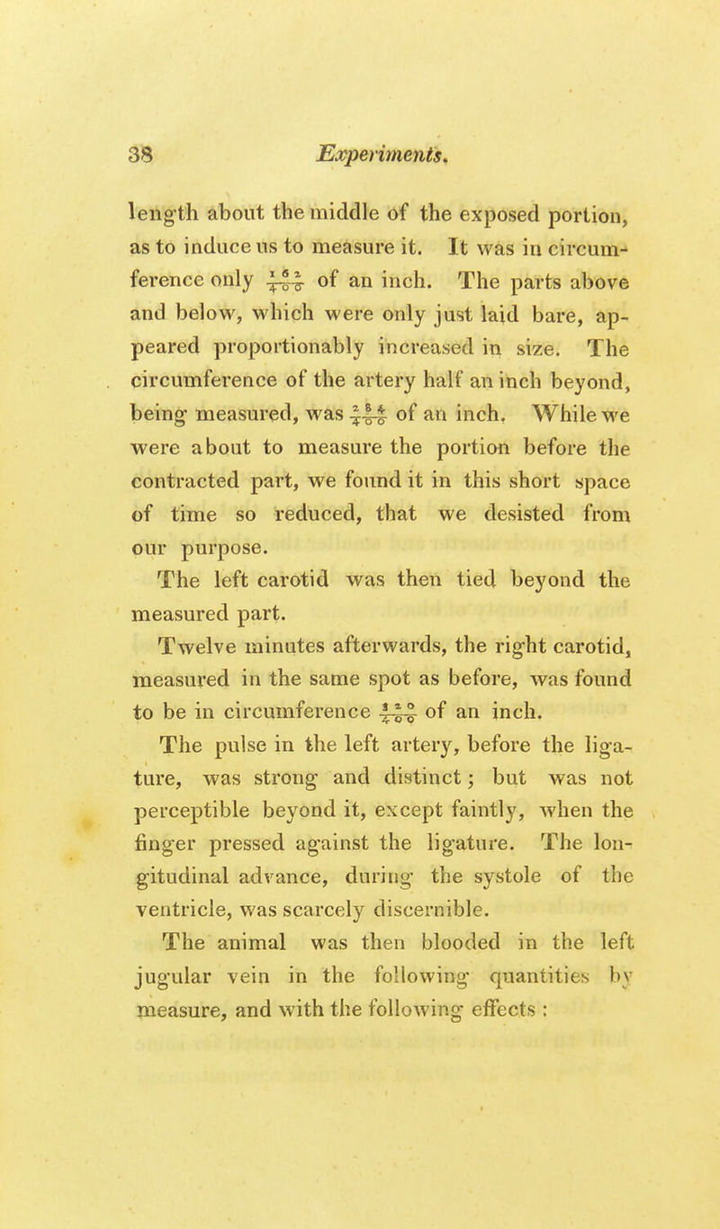 leng-th about the middle of the exposed portion, as to induce us to measure it. It was in circum- ference only of an inch. The parts above and below, which were only just laid bare, ap- peared proportionably increased in size. The circumference of the artery half an inch beyond, being- measured, was of inch. While we were about to measure the portion before the contracted part, we found it in this short space of time so reduced, that we desisted from our purpose. The left carotid was then tied beyond the measured part. Twelve minutes afterwards, the rig-ht carotid, measured in the same spot as before, was found to be in circumference of an inch. The pulse in the left artery, before the liga- ture, was strong and distinct; but was not perceptible beyond it, except faintly, when the finger pressed against the ligature. The lon- gitudinal advance, during the systole of the ventricle, was scarcely discernible. The animal was then blooded in the left jugular vein in the following quantities by measure, and with the following effects: