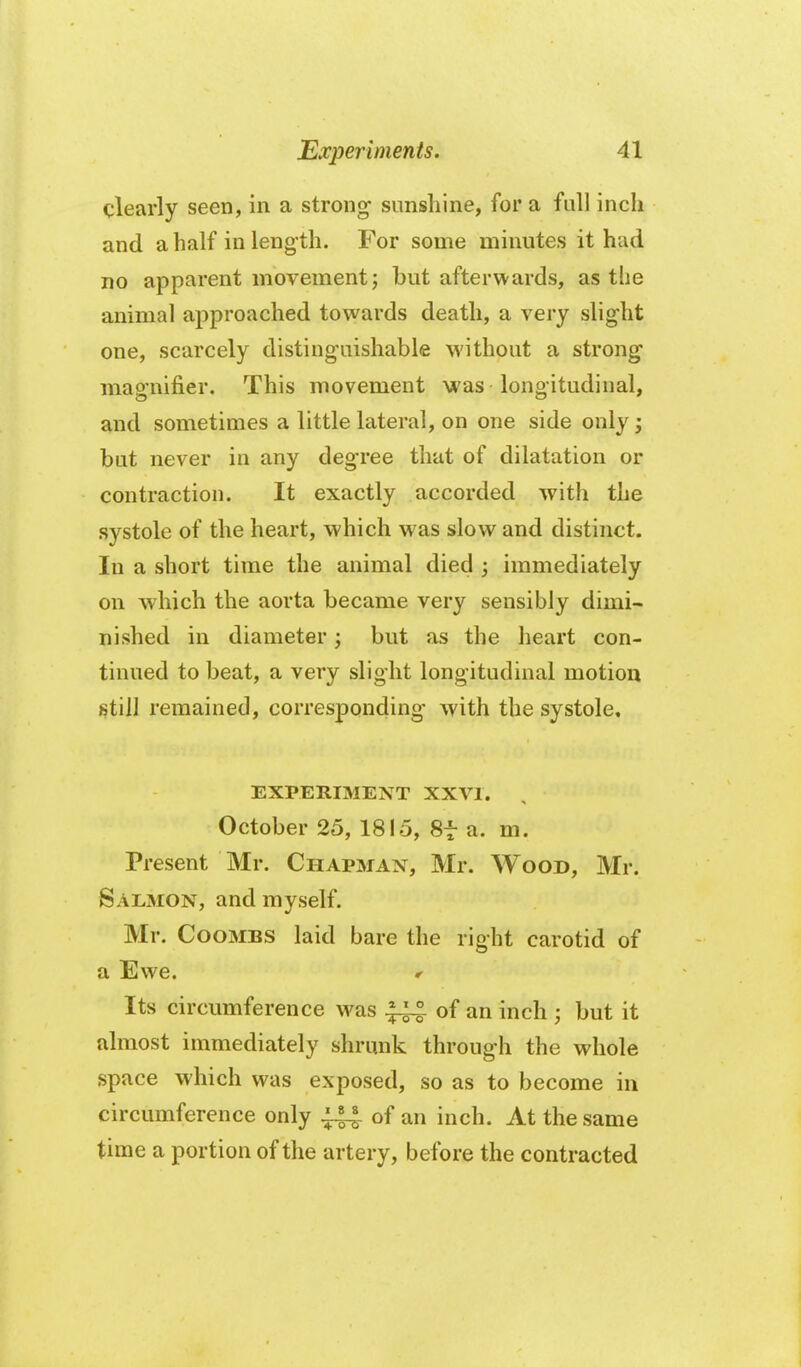 clearly seen, in a strong sunshine, for a full inch and a half in leng th. For some minutes it had no apparent movement j but afterwards, as the animal approached towards death, a very slight one, scarcely distinguishable without a strong magnifier. This movement was longitudinal, and sometimes a little lateral, on one side only; but never in any degree that of dilatation or contraction. It exactly accorded with the systole of the heart, which was slow and distinct. In a short time the animal died ; immediately on which the aorta became very sensibly dimi- nished in diameter; but as the heart con- tinued to beat, a very slight longitudinal motion still remained, corresponding with the systole, EXPERIMENT XXVI. October 25, 1815, Sf a. m. Present Mr. Chapman, Mr. Wood, Mr. Salmon, and myself. Mr. Coombs laid bare the right carotid of a Ewe. r Its circumference was ^ of an inch ; but it almost immediately shrunk through the whole space which was exposed, so as to become in circumference only ^ of an inch. At the same time a portion of the artery, before the contracted