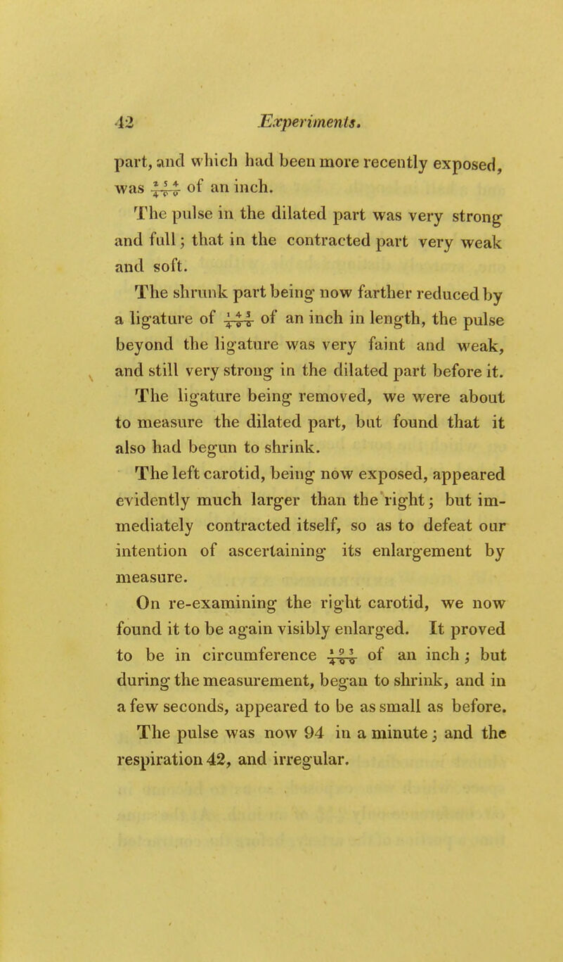 part, and which had been more recently exposed, was ^44 inch. The pulse in the dilated part was very strong and full; that in the contracted part very weak and soft. The shrunk part being- now farther reduced by a ligature of ^44- of an inch in length, the pulse beyond the ligature was very faint and weak, and still very strong in the dilated part before it. The ligature being removed, we were about to measure the dilated part, but found that it also had begun to shrink. The left carotid, being now exposed, appeared evidently much larger than the right; but im- mediately contracted itself, so as to defeat our intention of ascertaining its enlargement by measure. On re-examining the right carotid, we now found it to be again visibly enlarged. It proved to be in circumference ^44- of an inch; but during the measurement, began to shrink, and in a few seconds, appeared to be as small as before. The pulse was now 94 in a minute j and the respiration 42, and irregular.