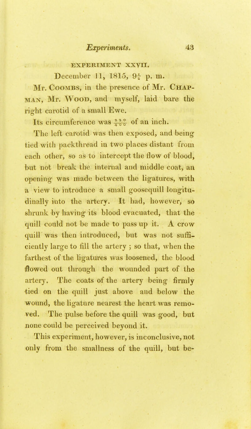 EXPERIMENT XXVII. December 11, 1815, 9f p, m. Mr. Coombs, in the presence of Mr. Chap- man, Mr. Wood, and myself, laid bare the rioht carotid of a small Ewe. Its circumference was of an inch. The left carotid was then exposed, and being- tied with packthread in two places distant from each other, so as to intercept the flow of blood, but not break the internal and middle coat, an opening- was made between the ligatures, with a view to introduce a small goosequill longitu- dinally iuto the artery. It had, however, so shmnk by having its blood evacuated, that the quill could not be made to pass up it. A crow quill was then introduced, but was not suffi- ciently large to fill the artery ; so that, when the farthest of the ligatures was loosened, the blood flowed out through the wounded part of the artery. The coats of the artery being firmly tied on the quill just above and below the wound, the ligature nearest the heart was remo- ved. The pulse before the quill was good, but none could be perceived beyond it. This experiment, however, is inconclusive, not only from the smallness of the quill, but be-