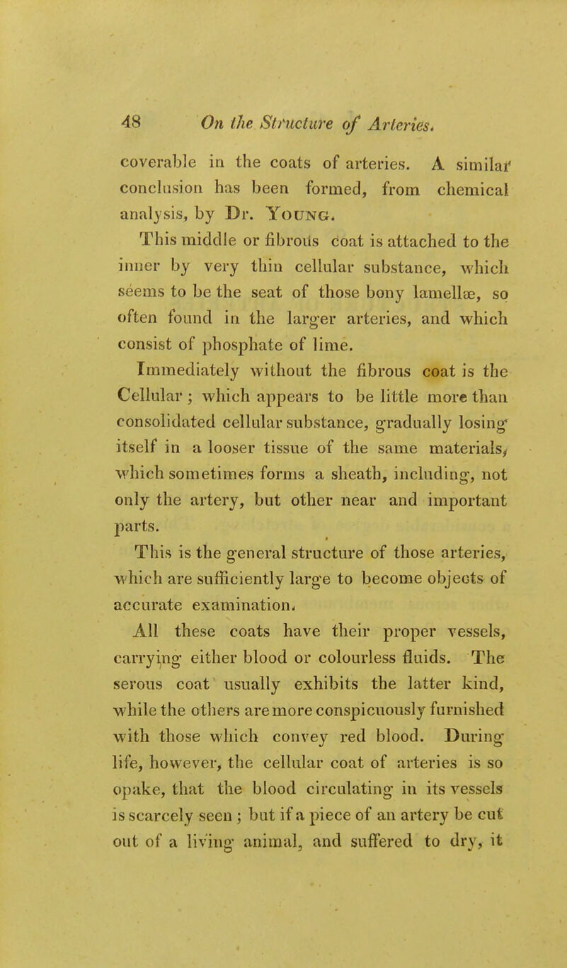 coverable in the coats of arteries. A similar conclusion has been formed, from chemical analysis, by Dr. Young* This middle or fibroils coat is attached to the inner by very thin cellular substance, which seems to be the seat of those bony lamellae, so often found in the larg'er arteries, and which consist of phosphate of lime. Immediately without the fibrous coat is the Cellular ; which appears to be little more than consolidated cellular substance, gradually losing* itself in a looser tissue of the same materials^ which sometimes forms a sheath, including-, not only the artery, but other near and important jiarts. ■ This is the general structure of those arteries, which are sufficiently large to become objects of accurate examination^ All these coats have their proper vessels, carryijng either blood or colourless fluids. The serous coat' usually exhibits the latter kind, while the others are more conspicuously furnished with those which convey red blood. During- life, however, the cellular coat of arteries is so opake, that the blood circulating in its vessels is scarcely seen ; but if a piece of an artery be cut out of a living animal, and suffered to dry, it