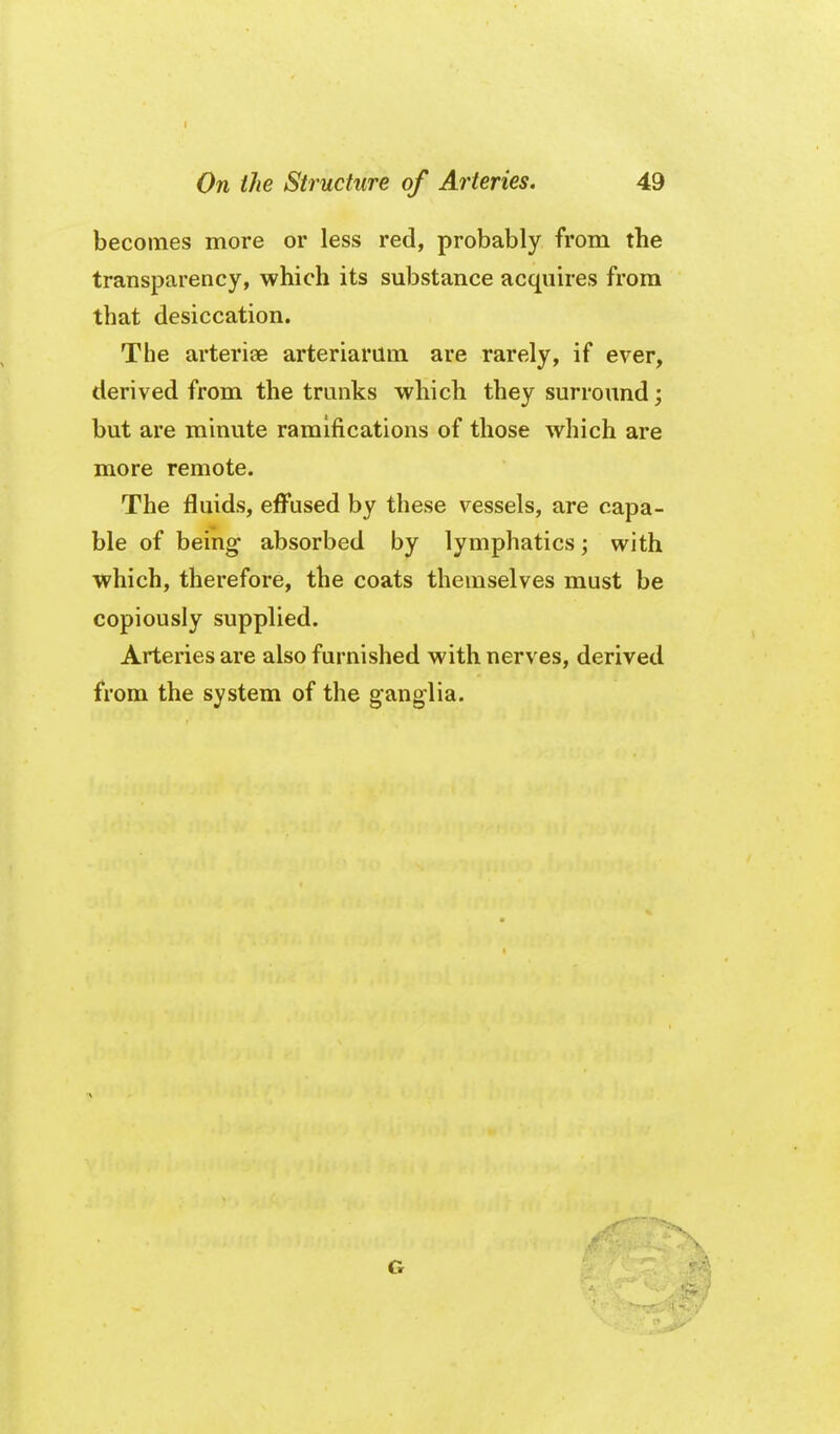 becomes more or less red, probably from the transparency, which its substance acquires from that desiccation. The arteriae arteriarum are rarely, if ever, derived from the trunks which they surround; but are minute ramifications of those which are more remote. The fluids, effused by these vessels, are capa- ble of being- absorbed by lymphatics; with which, therefore, the coats themselves must be copiously supplied. Arteries are also furnished with nerves, derived from the system of the ganglia. G