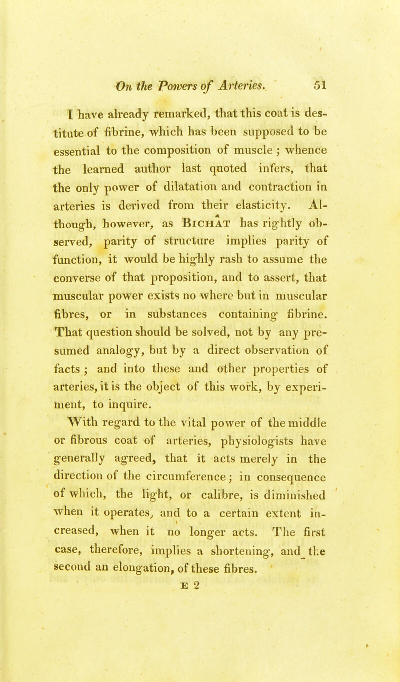 I have already remarked, that this coat is des- titute of fibrine, which has been supposed to be essential to the composition of muscle ; whence the learned author last quoted infers, that the only power of dilatation and contraction in arteries is derived from their elasticity. Al- though, however, as Bichat has rightly ob- served, parity of structure implies parity of function, it would be highly rash to assume the converse of that proposition, and to assert, that muscular power exists no where but in muscular fibres, or in substances containing- fibrine. That question should be solved, not by any pre- sumed analogy, but by a direct observation of facts ; and into these and other properties of arteries, it is the object of this woi-k, by experi- ment, to inquire. With regard to the vital power of the middle or fibrous coat of arteries, physiologists have generally agreed, that it acts merely in the direction of the circumference; in consequence of which, the light, or calibre, is diminished when it operates, and to a certain extent in- creased, when it no longer acts. The first case, therefore, implies a shortening, and tl:e second an elongation, of these fibres. ' E 2